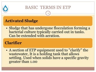 BASIC TERMS IN ETP
9
Activated Sludge
• Sludge that has undergone flocculation forming a
bacterial culture typically carried out in tanks.
Can be extended with aeration.
Clarifier
• A section of ETP equipment used to "clarify" the
wastewater, It is a holding tank that allows
settling. Used when solids have a specific gravity
greater than 1.00
 