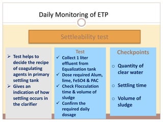Daily Monitoring of ETP
91
 Test helps to
decide the recipe
of coagulating
agents in primary
settling tank
 Gives an
indication of how
settling occurs in
the clarifier
Settleability test
Test
 Collect 1 liter
effluent from
Equalization tank
 Dose required Alum,
lime, FeSO4 & PAC
 Check Flocculation
time & volume of
sludge
 Confirm the
required daily
dosage
Checkpoints
o Quantity of
clear water
o Settling time
o Volume of
sludge
 