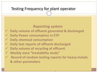 Testing Frequency for plant operator
92
pH
Colour
Temperature
Once in Shift
TDS
BOD
COD
Once in a Day
Heavy metals
Toxic
substances
Random
check
Based on the parameters mentioned in the
‘Consent to Operate’
the testing requirements will vary from industry
to industry
Reporting system
 Daily volume of effluent generated & discharged
 Daily Power consumption in ETP
 Daily chemical consumption
 Daily test reports of effluent discharged
 Daily volume of recycling of effluent
 Weekly once “treatability study”
 Record of random testing reports for heavy metals
& other parameters
 