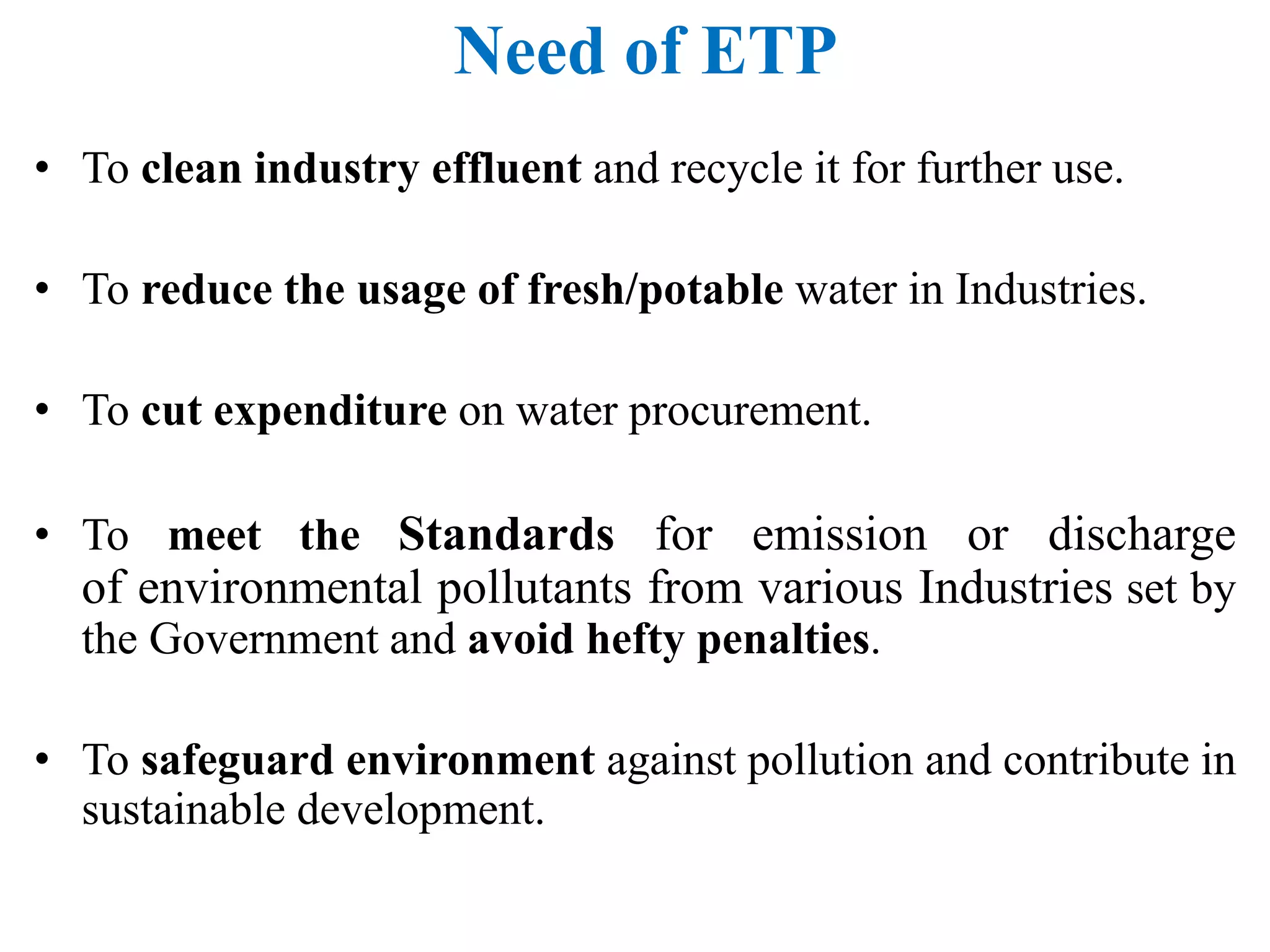 Need of ETP
• To clean industry effluent and recycle it for further use.
• To reduce the usage of fresh/potable water in Industries.
• To cut expenditure on water procurement.
• To meet the Standards for emission or discharge
of environmental pollutants from various Industries set by
the Government and avoid hefty penalties.
• To safeguard environment against pollution and contribute in
sustainable development.
 