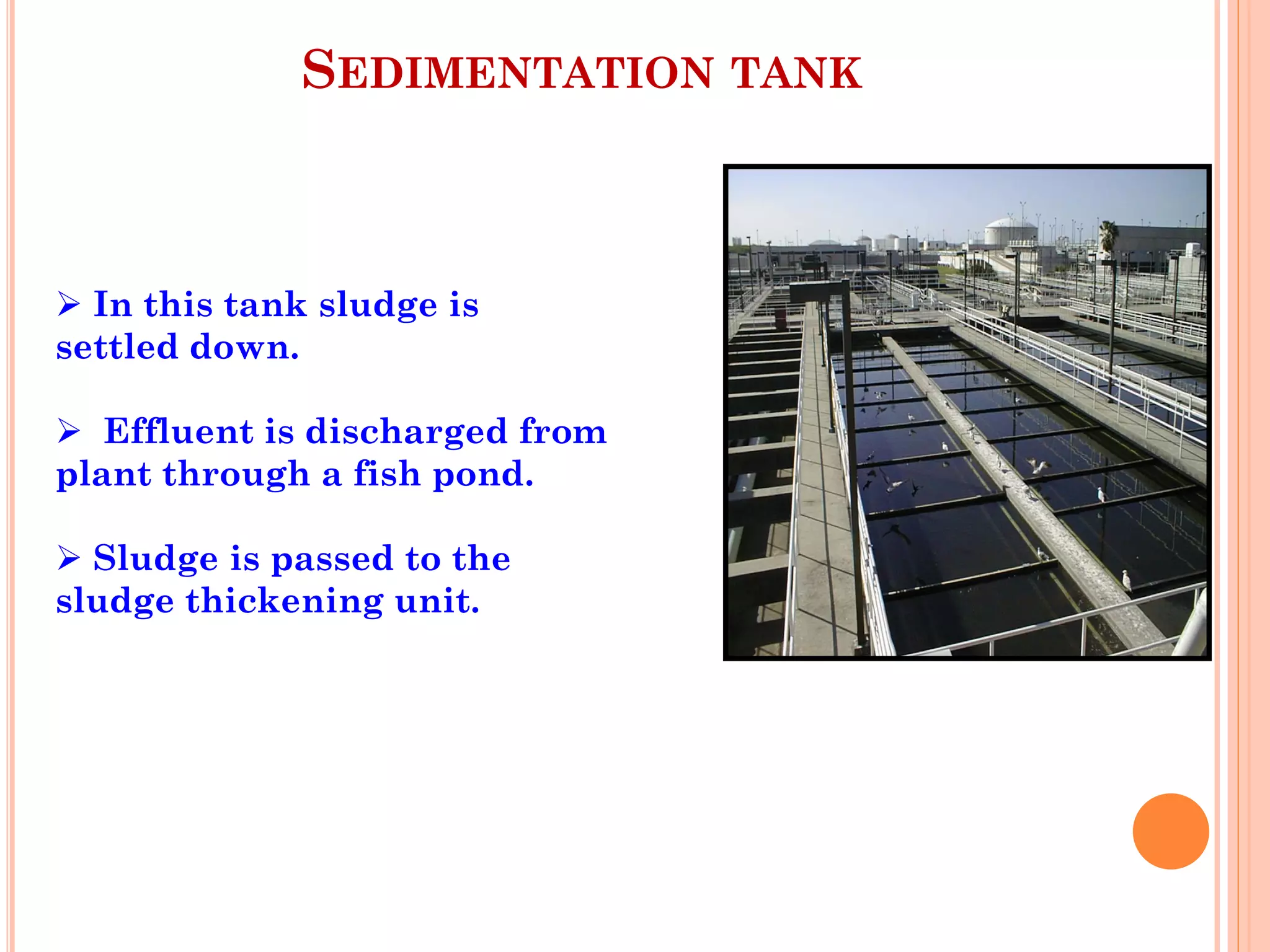 SEDIMENTATION TANK
 In this tank sludge is
settled down.
 Effluent is discharged from
plant through a fish pond.
 Sludge is passed to the
sludge thickening unit.
 