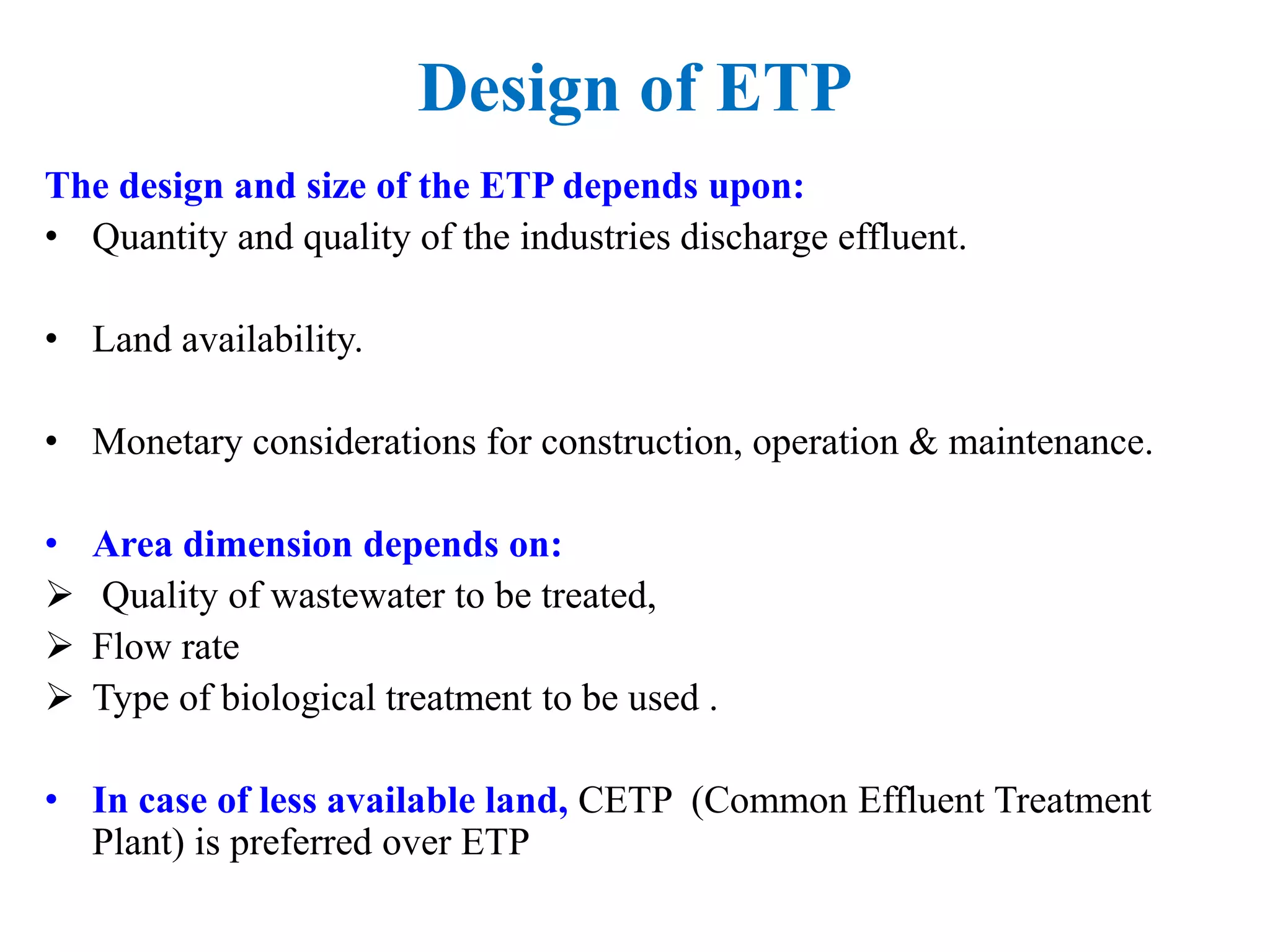 Design of ETP
The design and size of the ETP depends upon:
• Quantity and quality of the industries discharge effluent.
• Land availability.
• Monetary considerations for construction, operation & maintenance.
• Area dimension depends on:
 Quality of wastewater to be treated,
 Flow rate
 Type of biological treatment to be used .
• In case of less available land, CETP (Common Effluent Treatment
Plant) is preferred over ETP
 