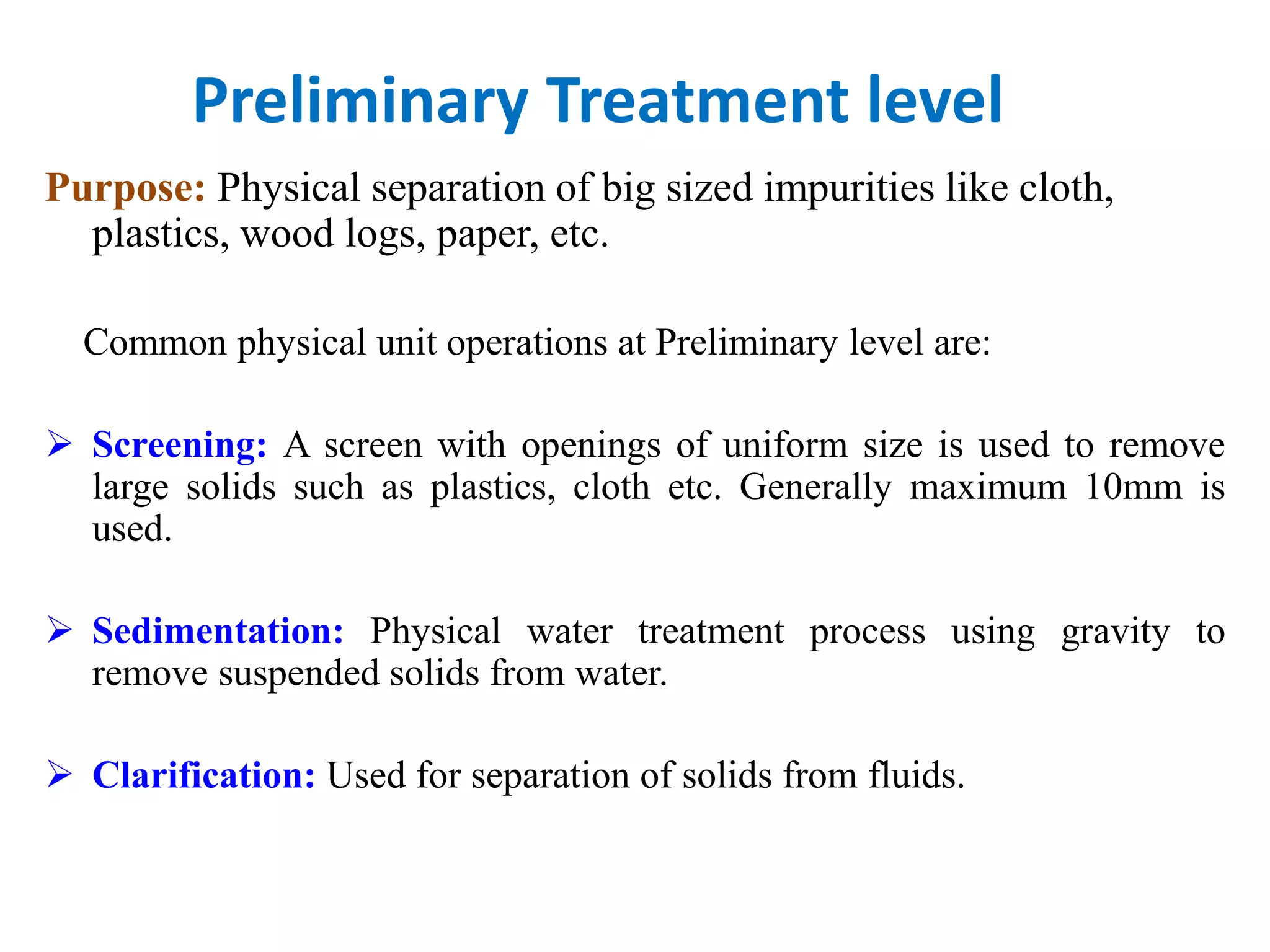 Preliminary Treatment level
Purpose: Physical separation of big sized impurities like cloth,
plastics, wood logs, paper, etc.
Common physical unit operations at Preliminary level are:
 Screening: A screen with openings of uniform size is used to remove
large solids such as plastics, cloth etc. Generally maximum 10mm is
used.
 Sedimentation: Physical water treatment process using gravity to
remove suspended solids from water.
 Clarification: Used for separation of solids from fluids.
 