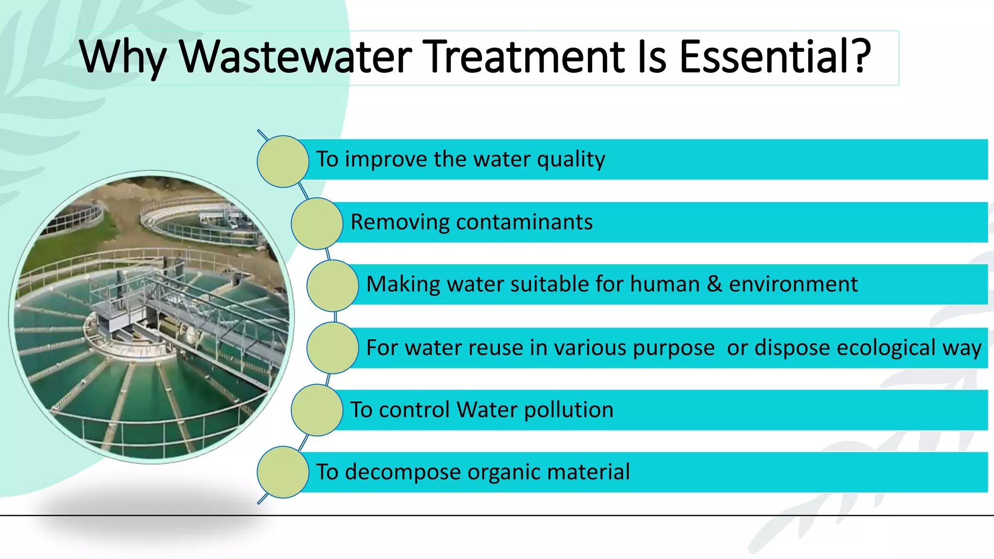 Why Wastewater Treatment Is Essential?
To improve the water quality
Removing contaminants
Making water suitable for human & environment
For water reuse in various purpose or dispose ecological way
To control Water pollution
To decompose organic material
 