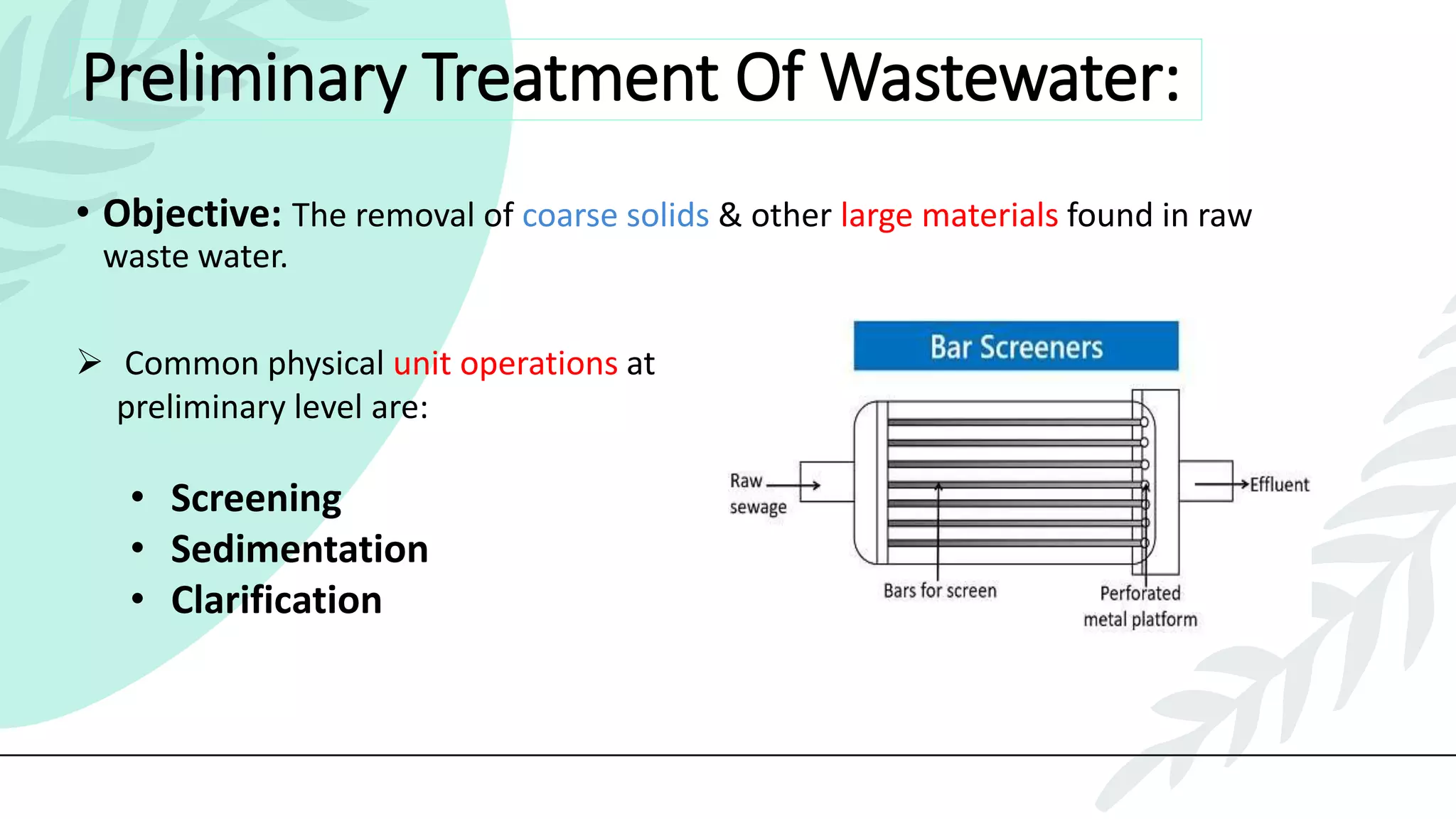 Preliminary Treatment Of Wastewater:
• Objective: The removal of coarse solids & other large materials found in raw
waste water.
 Common physical unit operations at
preliminary level are:
• Screening
• Sedimentation
• Clarification
 