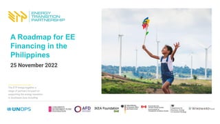 The ETP brings together a
range of partners focused on
supporting the energy transition
in Southeast Asia including:
A Roadmap for EE
Financing in the
Philippines
25 November 2022
 