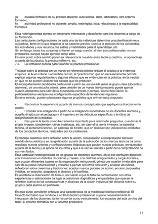 g) espacio formativo de su práctica docente: aula teórica, taller, laboratorio, otro entorno
formativo,
h) actividad profesional no docente: amplia, restringida, nula; relacionada a la especialidad
formativa.
Esta heterogeneidad plantea un escenario interesante y desafiante para los docentes a cargo de
su formación.
Las particulares configuraciones de cada uno de los individuos determina una planificación muy
cuidadosa, tanto en lo que respecta a los saberes previos, como a la elección de los contenidos,
las actividades y sus recursos, los estilos y habilidades para el aprendizaje, etc.
Sin embargo, todos los cursantes sí tienen un rasgo común: si bien son profesionales, no son
profesores, aunque hayan ejercido como tales.
En este punto cobra sentido poner en relevancia la cuestión entre teoría y práctica., el aprendizaje
a través de la práctica, la práctica reflexiva, etc.
7.2. La formación teórica para valorizar la práctica profesional
Trabajar sobre la práctica sin un marco de referencia teórico reduce el análisis a la evidencia
empírica, el buen criterio o el sentido común, al “practicismo”, que no necesariamente permite
explicar algunas regularidades o algunos efectos que se evidencian en la práctica, en la medida
en que no se pueden analizar las causas que los producen.
El acompañamiento del didacta profesional a partir de una mirada ajena al grupo clase (docente y
alumnos), de una escucha atenta, pero también de un marco teórico experto puede aportar
nuevos elementos para salir de la experiencia concreta y puntual. Como dice Davini, la
particularidad es siempre una configuración específica de tendencias regulares.
En este sentido, pueden plantearse algunos propósitos que animan esta propuesta:
• Reconstruir la experiencia a partir de marcos conceptuales que expliquen y direccionen la
acción.
• Proceder a la indagación a partir de la indagación espontánea de los docentes alumnos y
aquella dirigida por el pedagogo y el ingeniero en las didácticas específicas y ámbitos de
resignificación de la práctica.
• Recuperar la teoría como herramienta importante para reformular preguntas, cuestionar la
propia imagen, comprender rutinas instaladas, etc. sin caer el la teoría invasora, la soberbia
teórica, el sectarismo teórico, en palabras de Onetto, que en realidad son utilizaciones indebidas
de los conceptos téoricos, realizadas por los profesores.
El proceso dialéctico entre reflexión sobre la acción, recuperación e interpretación del buen
sentido de la práctica y su resignificación a partir de la aplicación de los marcos teóricos da como
resultado nuevos criterios y configuraciones didácticas que pautan nuevas prácticas, enriquecidas
a partir de la teoría y el aporte de los otros y que a la vez se validan a partir de la comprobación de
sus resultados.
Esta particular heterogeneidad de los grupos de docentes alumnos, en la que confluyen docentes
con formaciones en distintas disciplinas y niveles, con distintas antigüedades y cargas horarias,
que ocupan diferentes lugares en la organización institucional, brinda una ocasión invalorable para
salir de la propia individualidad y volcarse a pensar con otros descubrir y analizar las rutinas,
reflexionar sobre creencias y tradiciones, aceptar nuevos guiones de acción, encarar propuestas
inéditas, en conjunto, aceptando el disenso y el conflicto.
Es acertada la observación de Giroux, en cuanto a que la falta de confrontación con otras
experiencias y valoraciones da lugar a posiciones dogmáticas y enquistadas que opacan la
reflexión acerca de las consecuencias y alcances de la acción individual del docente sobre su
grupo y cada alumno en particular.
En este punto convienen enfatizar una característica de la modalidad técnico profesional. El
trayecto formativo que conduce a un título técnico profesional, supone necesariamente la
integración de los docentes, tanto horizontal como verticalmente, los espacios del aula con los del
taller, el entorno formativo con el entorno productivo.
12
 