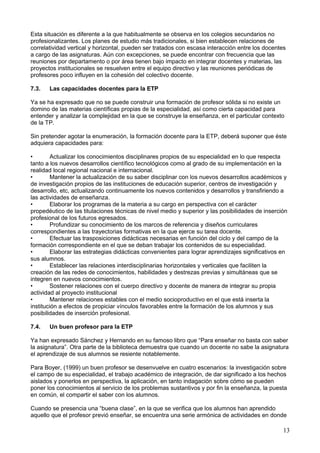 Esta situación es diferente a la que habitualmente se observa en los colegios secundarios no
profesionalizantes. Los planes de estudio más tradicionales, si bien establecen relaciones de
correlatividad vertical y horizontal, pueden ser tratados con escasa interacción entre los docentes
a cargo de las asignaturas. Aún con excepciones, se puede encontrar con frecuencia que las
reuniones por departamento o por área tienen bajo impacto en integrar docentes y materias, las
proyectos institucionales se resuelven entre el equipo directivo y las reuniones periódicas de
profesores poco influyen en la cohesión del colectivo docente.
7.3. Las capacidades docentes para la ETP
Ya se ha expresado que no se puede construir una formación de profesor sólida si no existe un
domino de las materias científicas propias de la especialidad, así como cierta capacidad para
entender y analizar la complejidad en la que se construye la enseñanza, en el particular contexto
de la TP.
Sin pretender agotar la enumeración, la formación docente para la ETP, deberá suponer que éste
adquiera capacidades para:
• Actualizar los conocimientos disciplinares propios de su especialidad en lo que respecta
tanto a los nuevos desarrollos científico tecnológicos como al grado de su implementación en la
realidad local regional nacional e internacional.
• Mantener la actualización de su saber disciplinar con los nuevos desarrollos académicos y
de investigación propios de las instituciones de educación superior, centros de investigación y
desarrollo, etc, actualizando continuamente los nuevos contenidos y desarrollos y transfiriendo a
las actividades de enseñanza.
• Elaborar los programas de la materia a su cargo en perspectiva con el carácter
propedéutico de las titulaciones técnicas de nivel medio y superior y las posibilidades de inserción
profesional de los futuros egresados.
• Profundizar su conocimiento de los marcos de referencia y diseños curriculares
correspondientes a las trayectorias formativas en la que ejerce su tarea docente.
• Efectuar las trasposiciones didácticas necesarias en función del ciclo y del campo de la
formación correspondiente en el que se deban trabajar los contenidos de su especialidad.
• Elaborar las estrategias didácticas convenientes para lograr aprendizajes significativos en
sus alumnos.
• Establecer las relaciones interdisciplinarias horizontales y verticales que faciliten la
creación de las redes de conocimientos, habilidades y destrezas previas y simultáneas que se
integren en nuevos conocimientos.
• Sostener relaciones con el cuerpo directivo y docente de manera de integrar su propia
actividad al proyecto institucional
• Mantener relaciones estables con el medio socioproductivo en el que está inserta la
institución a efectos de propiciar vínculos favorables entre la formación de los alumnos y sus
posibilidades de inserción profesional.
7.4. Un buen profesor para la ETP
Ya han expresado Sánchez y Hernando en su famoso libro que “Para enseñar no basta con saber
la asignatura”. Otra parte de la biblioteca demuestra que cuando un docente no sabe la asignatura
el aprendizaje de sus alumnos se resiente notablemente.
Para Boyer, (1999) un buen profesor se desenvuelve en cuatro escenarios: la investigación sobre
el campo de su especialidad, el trabajo académico de integración, de dar significado a los hechos
aislados y ponerlos en perspectiva, la aplicación, en tanto indagación sobre cómo se pueden
poner los conocimientos al servicio de los problemas sustantivos y por fin la enseñanza, la puesta
en común, el compartir el saber con los alumnos.
Cuando se presencia una “buena clase”, en la que se verifica que los alumnos han aprendido
aquello que el profesor previó enseñar, se encuentra una serie armónica de actividades en donde
13
 