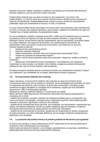 aparecen discursos, relatos, analogías y metáforas. Se percibe que el docente está tendiendo
puentes cognitivos y que los alumnos lo están cruzando.
Festermacher entiende que una clase es buena en dos acepciones: una moral y otra
epistemológica. Lo moral en tanto que la acción docente induce o facilita buenas acciones por
parte de sus estudiantes. Epistemológicamente, porque lo que se enseña es racionalmente
justificable, digno que el estudiante lo conozca, lo crea y lo entienda.
Un buen docente dedica tiempo para lograr una buena clase: para prepararla, para interrelacionar
lo previo y lo actual, para preparar ejercicios y para evaluar y registrar el rendimiento de cada uno.
También hay un tiempo destinado a la actualización propia.
En una investigación cualitativa realizada entre 2001 y 2002 sobre 8 profesores que sus alumnos
consideraron como los mejores a lo largo de todo el trayecto formativo, a cargo de Hugo
Modragón Ochoa, se encontraron algunas regularidades: para los estudiantes, las buenas clases
son clases reflexivas. Son espacios de discusión, de cuestionamiento permanente, de
pensamiento crítico, que ponen a prueba las convicciones y los límites de sus alumnos.
Parecen lograrse a partir de:
1. basarse en los conocimientos previos,
2. promover actividad intelectual
3. utilizar simulaciones y proveer entornos de apoyo para el aprendizaje (TICs)
4. mostrar los procesos de pensamiento experto.
5. apelar a las funciones superiores tales como aplicación, integración, análisis y síntesis y
evaluación.
6. Referenciar continuamente al oficio (la profesión). Los problemas y las cuestiones
trascienden la cultura escolar y se refieren a los métodos y exigencias propios del desarrollo
profesional real, que en el buen docente, está actualizado.
En todos los buenos docentes parece encontrarse también una manifestación explícita al “placer”
y la “dedicación” que manifiestan en su trabajo, desbordando tiempos y espacios.
7.5. El conocimiento didáctico del contenido
Según Grossman, el conocimiento didáctico del contenido es aquel conocimiento dé las
concepciones sobre para qué se enseña un contenido, de las estrategias para enseñarlo, de cómo
lo comprenden los alumnos y del curriculum. Al tener este conocimiento, el profesor puede
transformar la lógica disciplinar en una lógica de la enseñanza, aquello que Ives Chevallard
denominó en 1985, la transposición didáctica.
Sabiendo la materia y sabiendo didáctica, la construcción es posible.
Martín del Pozo (1998) describe las informaciones relevantes para abordar exitosamente la
enseñanza de un tema:
- análisis del contenido a enseñar: entender los obstáculos posibles para su comprensión, así
como sus marcos conceptuales, conceptos clave y referentes empíricos. Este análisis permite
entender la estructura, significado y evolución del contenido.
- análisis de las concepciones de los alumnos: sus contenidos, los instrumentos y operaciones que
utilizan, los factores originantes. De ello se pueden establecer algunas hipótesis y niveles de
formulación acerca de cómo se puede producir la construcción conceptual.
- análisis de los conocimientos curriculares: aquello que se ha generado en planes y programas,
en textos escolares u en otros materiales didácticos. Así se recogen anteriores transposiciones
didácticas y sus resultados.
7.6. La actuación del profesor frente a la práctica profesional del alumno casi egresado
El alumno que persigue un título profesional en la ETP, sobre todo en el nivel secundario de la
enseñanza, tiene características muy peculiares.
Está en pleno proceso de formación, y sin embargo, paulatinamente, es acercado, sistemática y
deliberadamente al entorno del futuro desempeño profesional.
14
 