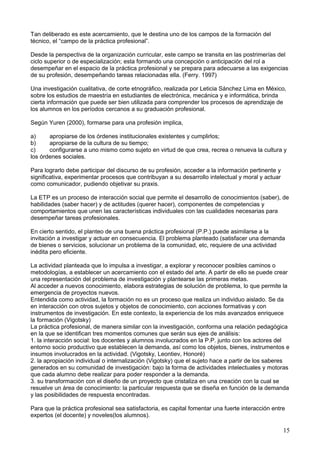 Tan deliberado es este acercamiento, que le destina uno de los campos de la formación del
técnico, el “campo de la práctica profesional”.
Desde la perspectiva de la organización curricular, este campo se transita en las postrimerías del
ciclo superior o de especialización; esta formando una concepción o anticipación del rol a
desempeñar en el espacio de la práctica profesional y se prepara para adecuarse a las exigencias
de su profesión, desempeñando tareas relacionadas ella. (Ferry. 1997)
Una investigación cualitativa, de corte etnográfico, realizada por Leticia Sánchez Lima en México,
sobre los estudios de maestría en estudiantes de electrónica, mecánica y e informática, brinda
cierta información que puede ser bien utilizada para comprender los procesos de aprendizaje de
los alumnos en los períodos cercanos a su graduación profesional.
Según Yuren (2000), formarse para una profesión implica,
a) apropiarse de los órdenes institucionales existentes y cumplirlos;
b) apropiarse de la cultura de su tiempo;
c) configurarse a uno mismo como sujeto en virtud de que crea, recrea o renueva la cultura y
los órdenes sociales.
Para lograrlo debe participar del discurso de su profesión, acceder a la información pertinente y
significativa, experimentar procesos que contribuyan a su desarrollo intelectual y moral y actuar
como comunicador, pudiendo objetivar su praxis.
La ETP es un proceso de interacción social que permite el desarrollo de conocimientos (saber), de
habilidades (saber hacer) y de actitudes (querer hacer), componentes de competencias y
comportamientos que unen las características individuales con las cualidades necesarias para
desempeñar tareas profesionales.
En cierto sentido, el planteo de una buena práctica profesional (P.P.) puede asimilarse a la
invitación a investigar y actuar en consecuencia. El problema planteado (satisfacer una demanda
de bienes o servicios, solucionar un problema de la comunidad, etc, requiere de una actividad
inédita pero eficiente.
La actividad planteada que lo impulsa a investigar, a explorar y reconocer posibles caminos o
metodologías, a establecer un acercamiento con el estado del arte. A partir de ello se puede crear
una representación del problema de investigación y plantearse las primeras metas.
Al acceder a nuevos conocimiento, elabora estrategias de solución de problema, lo que permite la
emergencia de proyectos nuevos.
Entendida como actividad, la formación no es un proceso que realiza un individuo aislado. Se da
en interacción con otros sujetos y objetos de conocimiento, con acciones formativas y con
instrumentos de investigación. En este contexto, la experiencia de los más avanzados enriquece
la formación (Vigotsky)
La práctica profesional, de manera similar con la investigación, conforma una relación pedagógica
en la que se identifican tres momentos comunes que serán sus ejes de análisis:
1. la interacción social: los docentes y alumnos involucrados en la P.P. junto con los actores del
entorno socio productivo que establecen la demanda, así como los objetos, bienes, instrumentos e
insumos involucrados en la actividad. (Vigotsky, Leontiev, Honoré)
2. la apropiación individual o internalización (Vigotsky) que el sujeto hace a partir de los saberes
generados en su comunidad de investigación: bajo la forma de actividades intelectuales y motoras
que cada alumno debe realizar para poder responder a la demanda.
3. su transformación con el diseño de un proyecto que cristaliza en una creación con la cual se
resuelve un área de conocimiento: la particular respuesta que se diseña en función de la demanda
y las posibilidades de respuesta encontradas.
Para que la práctica profesional sea satisfactoria, es capital fomentar una fuerte interacción entre
expertos (el docente) y noveles(los alumnos).
15
 