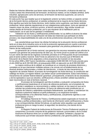 Dadas las historias diferentes que tienen estos tres tipos de formación, el alcance de esta Ley
nuclea a estas tres dimensiones de formación: de técnicos medios, en los múltiples ámbitos, tanto
industrial, agropecuario como de servicios, la formación de técnicos superiores, así como la
formación profesional.
En este punto hay que resaltar que en la legislación anterior se había omitido un aspecto central
de la formación técnico profesional: el carácter profesional de la mayoría de los títulos técnicos.
Esto significa que tanto los títulos técnicos, tanto medios como superiores, que tienen carácter
profesional, tienen además regulaciones en sus colegiaciones particulares, como por ejemplo el
maestro mayor de obras, el técnico químico, el técnico aeronáutico. Algo similar sucede con
ciertas ofertas de formación profesional, por lo que requieren de la habilitación para su
matriculación; es el caso de los gasistas e instaladores.
• Validación de los títulos y certificaciones profesionales: la Ley define el alcance de estas
denominaciones así como la especificación de todas las instancias que participan en dicho
proceso y las responsabilidades de cada una de las jurisdicciones educativas y del Consejo
Federal.1
• Las características que tienen las ofertas formativas de la educación técnico profesional,
tanto en el área de la industria como en la de la producción agropecuaria en cuanto a servicios,
personal docente y al equipamiento necesario para garantizar una práctica profesional en el
interior de las instituciones.
• La generación de un fondo nacional, que garantiza los recursos necesarios para afrontar la
inversión que generan las prescripciones de esta Ley. Su monto anual no puede ser inferior al el
0,2 por ciento del total de las Ingresos Corrientes previstos en el Presupuesto Anual Consolidado
para el sector público nacional. Este Fondo es adicional a los recursos que el Ministerio de
Educación de la Nación tiene asignados a otros programas de inversión en las escuelas.
En los años 2006 y 2007 fueron transferidos y ejecutados $ 269 000 000. El Fondo previsto para
el año 2008 fue de $ 330 000 000 y el presupuesto 2009, en ejecución es de $ 550 000 000.2
• La mejora continua de la calidad: se constituye en un conjunto de procesos dinámicos y
complejos en el que intervienen múltiples actores y se vincula con el fortalecimiento de los
diversos ámbitos institucionales y niveles de intervención., a través de tres mecanismos de
regulación de carácter federal: el proceso de homologación de títulos técnicos, la constitución del
catálogo de títulos y el registro federal, que deben actuar combinadamente. Estos instrumentos y
mecanismos de carácter federal deberán garantizar, principalmente, el derecho de los estudiantes
y de los egresados a que sus estudios, certificaciones y títulos acrediten calidad equivalente y
sean reconocidos en todo el territorio nacional. 3
 El proceso de homologación permite el análisis y evaluación comparativa de títulos
y certificaciones basándose en el marco de referencia pertinente, con el propósito de
refrendar o establecer su reconocimiento y validez nacional, en los casos en que así lo
soliciten las jurisdicciones educativas. El marco de referencia está constituido por un
conjunto de criterios y estándares acordados federalmente, que definen y caracterizan los
aspectos sustantivos relativos al perfil profesional y a la trayectoria formativa
correspondientes a los diferentes títulos y certificaciones, actualmente vigentes o a ser
desarrollados a futuro. 4
 El Catálogo Nacional de Títulos y Certificaciones estará organizado en función de
familias y perfiles profesionales y será fuente de información sobre certificaciones y títulos
y sus correspondientes ofertas formativas, en particular sobre aquellas cuyo ejercicio
profesional pone en riesgo la salud, la seguridad, los derechos y los bienes de los
habitantes. 5
 El Registro Federal de Instituciones de Educación Técnico Profesional canaliza el
compromiso y la acción conjunta de los gobiernos nacional y provinciales y de la Ciudad
Autónoma de Buenos Aires con un doble objetivo: actualizar, fortalecer y equipar las
instituciones que brindan educación técnico profesional y dar garantía pública de que
1
Res CFE Nº 13/07, 18/07 y 19/07
2
Res. CFCyE Nº 250/05, 269/06, 03/07, 39/08, 42/08, 49/08, 50/08, 51/08,
3
Res. CFCyE Nº 250/05, 269/06, 39/08
4
Res 261/06, 13/07, 15/07, 25/07, 36/07
5
Res. CFCyE Nº 250/05, 269/06, 39/08
4
 