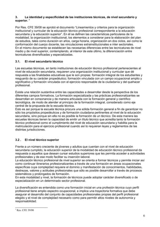 3. La identidad y especificidad de las instituciones técnicas, de nivel secundario y
superior. 7
Por Res. CFE 39/08 se aprobó el documento “Lineamientos y criterios para la organización
institucional y curricular de la educación técnico profesional correspondiente a la educación
secundaria y la educación superior”. En él se definen las características particulares de la
modalidad, la organización institucional, los elementos a considerar para la elaboración del plan
de estudios, tales como duración en años, carga horaria, organización en dos ciclos, así como la
conformación del cuerpo docente, las vinculaciones extrainstitucionales e inter sectoriales.
En el mismo documento se establecen las necesarias diferencias entre las tecnicaturas de nivel
medio y de nivel superior, contemplando, al interior de este último, la diferenciación entre
tecnicaturas diversificadas y especializadas.
3.1. El nivel secundario técnico
Las escuelas técnicas, en tanto instituciones de educación técnico profesional pertenecientes al
nivel de educación secundaria, requieren una organización institucional y curricular que dé
respuesta a las finalidades educativas que le son propias: formación integral de los estudiantes y
resguardo de su carácter propedéutico; formación vinculada con un campo ocupacional amplio y
significativo y formación vinculada con el ejercicio responsable de la ciudadanía y del quehacer
profesional.
Existe una relación sustantiva entre las capacidades a desarrollar desde la perspectiva de los
diferentes campos formativos. La formación especializada y las prácticas profesionalizantes se
desarrollan en consonancia y de manera articulada con la formación general y científico
tecnológica, de modo de atender al principio de la formación integral, considerado como eje
central de la propuesta de la escuela técnica.
Esto es así porque la escuela técnica procura una sólida formación general a fin de garantizar no
sólo los propósitos propedéuticos y de formación ciudadana pertinentes al nivel de la educación
secundaria, sino porque sin ella no es posible la formación de un técnico. De esta manera las
escuelas técnicas tienen la capacidad de emitir un título técnico que acredita tanto la formación
técnico profesional como el cumplimiento del nivel de educación secundaria y habilita para la
matriculación para el ejercicio profesional cuando así lo requieran leyes y reglamentos de las
distintas jurisdicciones.
3.2 . El nivel técnico superior
Frente a un número creciente de jóvenes y adultos que cuentan con el nivel de educación
secundaria cumplido, la educación superior de la modalidad de educación técnico profesional da
respuesta a aquellos que desean cursar estudios superiores que les permita acceder a actividades
profesionales y de ese modo facilitar su inserción laboral.
La educación técnico profesional de nivel superior se orienta a formar técnicos y permite iniciar así
como continuar itinerarios profesionalizantes a través de una formación en áreas ocupacionales
específicas cuya complejidad requiere el dominio y manifestación de conocimientos, habilidades,
destrezas, valores y actitudes profesionales que sólo es posible desarrollar a través de procesos
sistemáticos y prolongados de formación.
En esta modalidad y nivel, la formación de técnicos puede adoptar carácter diversificado o de
especialización en un determinado sector profesional.
La diversificación es entendida como una formación inicial en una profesión técnica cuyo perfil
profesional tiene amplio espectro ocupacional, e implica una trayectoria formativa que debe
asegurar el desarrollo del conjunto de capacidades profesionales propias del perfil profesional
elegido y el nivel de complejidad necesario como para permitir altos niveles de autonomía y
responsabilidad.
7
Res. CFE 39/08
6
 