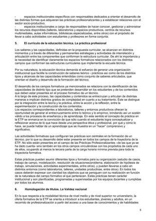 - espacios institucionales específicos con responsables dedicados a orientar el desarrollo de
las distintas formas que adquieran las prácticas profesionalizantes y a establecer relaciones con el
sector socio-productivo.
- espacios institucionales a cargo de responsables de hacer conocer, gestionar y administrar
los recursos disponibles (talleres, laboratorios y espacios productivos, centros de recursos
multimediales, aulas informáticas, bibliotecas especializadas, entre otros) con el propósito de
llevar a cabo actividades con estudiantes y profesores en forma conjunta.
5. El currículo de la educación técnica. La práctica profesional
Los saberes y las capacidades, definidas en la propuesta curricular, se alcanzan en distintos
momentos y a través de diferentes y permanentes estrategias y actividades de interrelación y
articulación entre los componentes que conforman la estructura curricular. De ahí la importancia y
la necesidad de identificar claramente los espacios formativos relacionados con los distintos
campos que conforman las estructuras curriculares que implemente la escuela técnica.
Por su naturaleza, la educación técnica demanda el esfuerzo de generar una organización
institucional que facilite la construcción de saberes teórico - prácticos así como de los distintos
tipos y alcances de las capacidades entendidas como conjunto de saberes articulados, que
orientan el diseño y desarrollo de la formación del técnico.
El desarrollo de los campos formativos ya mencionados se relaciona con la identificación de las
capacidades de distinto tipo que se pretenden desarrollar en los estudiantes y de los contenidos
que deben estar presentes en el proceso formativo de un técnico.
A lo largo de este proceso, las capacidades y contenidos se entrecruzan y articulan de distintas
maneras e implican distintos grados de complejidad en cuanto a su tratamiento. Éste se distingue
por la integración entre la teoría y la práctica, entre la acción y la reflexión, entre la
experimentación y la construcción de los contenidos.
Los espacios correspondientes a laboratorios, talleres y entornos productivos ofrecen la
oportunidad de generar el entrecruzamiento entre lo teórico y lo empírico, brindando así un sostén
válido a los procesos de enseñanza y de aprendizaje. En este sentido el concepto de práctica en
la ETP se enmarca en la convicción de que sólo cuando el estudiante logra conceptualizar y
reflexionar acerca de lo que hace desde una perspectiva ética y profesional, por qué y cómo lo
hace, se puede hablar de un aprendizaje que se muestra en un “hacer” comprensivo y
significativo.
Las actividades formativas que configuran las prácticas son centrales en la formación de un
técnico, por lo que su desarrollo debe estar presente en todos los campos de la trayectoria de la
ETP. No sólo están presentes en el campo de las Prácticas Profesionalizantes –de las que ya se
ha dado cuenta- sino también en los otros campos vinculándose con los propósitos de cada uno
de ellos, ocupando al menos la tercera parte de la carga horaria mínima prevista para toda la
trayectoria formativa.
Estas prácticas pueden asumir diferentes tipos y formatos para su organización (estudio de casos,
trabajo de campo, modelización, resolución de situaciones/problema, elaboración de hipótesis de
trabajo, simulaciones, actividades experimentales, entre otros), y pueden llevarse a cabo en
distintos entornos (como laboratorios, talleres, unidades productivas, entre otros). En todos los
casos deberán expresar con claridad los objetivos que se persiguen con su realización en función
de la naturaleza del campo formativo al que pertenecen. Estás prácticas tienen carácter
institucional y son planificadas, programadas y supervisadas por los equipos docentes y cumplidas
por todos los alumnos.
6. Homologación de títulos. La Validez nacional
En lo que respecta a la modalidad técnica de nivel medio y de nivel superior no universitario, la
oferta formativa de la ETP se orienta a introducir a los estudiantes, jóvenes y adultos, en un
recorrido de profesionalización a partir del acceso a una base de conocimientos y de habilidades
8
 