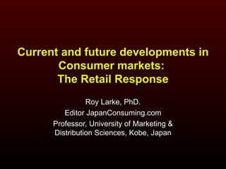 Current and future developments in Consumer markets:  The Retail Response Roy Larke, PhD. Editor JapanConsuming.com Professor, University of Marketing & Distribution Sciences, Kobe, Japan 
