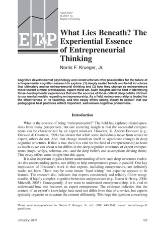 1042-2587
                                © 2007 by
                                Baylor University




                                What Lies Beneath? The
E T&P                           Experiential Essence
                                of Entrepreneurial
                                Thinking
                                Norris F. Krueger, Jr.

Cognitive developmental psychology and constructivism offer possibilities for the future of
entrepreneurial cognition research to explore: (1) deeply seated beliefs and belief structures
that ultimately anchor entrepreneurial thinking and (2) how they change as entrepreneurs
move toward a more professional, expert mind-set. Such insights aid the ﬁeld in identifying
those developmental experiences that are the sources of those critical deep beliefs intrinsic
to our mental models regarding entrepreneurship. As a ﬁeld, entrepreneurship is lauded for
the effectiveness of its teaching, and this essay offers strong theory to explain that our
pedagogical best practices reﬂect important, well-known cognitive phenomena.



                                         Introduction

    What is the essence of being “entrepreneurial?” The ﬁeld has explored related ques-
tions from many perspectives, but one recurring insight is that the successful entrepre-
neurs can be characterized by an expert mind-set. However, K. Anders Ericsson (e.g.,
Ericsson & Charness, 1994) has shown that while some individuals move from novice to
expert, others do not. And, that change manifests itself in signiﬁcant changes in deep
cognitive structures. If that is true, then it is vital for the ﬁeld of entrepreneurship to learn
as much as we can about what differs in the deep cognitive structures of expert entrepre-
neurs (maps, scripts, schemas, etc., and the deep beliefs and assumptions driving them).
This essay offers some insight into this quest.
    It is also important to gain a better understanding of how such deep structures evolve.
As this understanding grows, our ability to help entrepreneurs grows in parallel. One key
implication of Ericsson’s work is that experts, including entrepreneurs, are deﬁnitely
made, not born. There may be some innate “hard wiring” but expertise appears to be
learned. The research also indicates that experts consistently and reliably follow recog-
nizable, if highly complex, cognitive behaviors and processes (e.g., Baron & Henry, 2006;
Mitchell, 2005). Consequently, if we want to understand entrepreneurship, it is vital to
understand how one becomes an expert entrepreneur. The evidence indicates that the
content of an expert’s knowledge base need not differ from that of a novice, but experts
typically organize or structure the content differently. This begs the question concerning

Please send correspondence to: Norris F. Krueger, Jr., tel.: (208) 440-3747; e-mail: norris.krueger@
gmail.com.


January, 2007                                                                                   123
 
