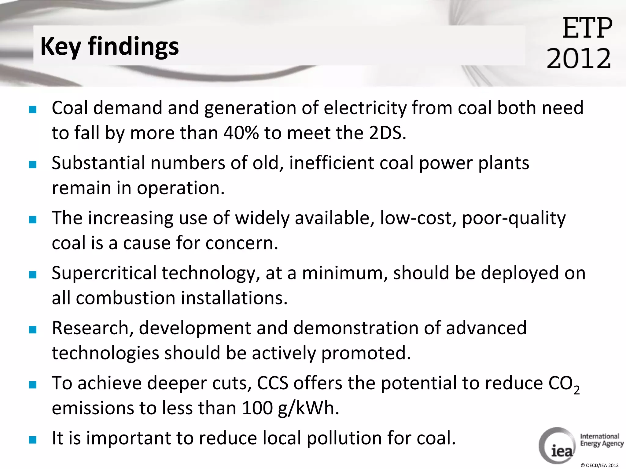 Key findings

    Coal demand and generation of electricity from coal both need
     to fall by more than 40% to meet the 2DS.
    Substantial numbers of old, inefficient coal power plants
     remain in operation.
    The increasing use of widely available, low-cost, poor-quality
     coal is a cause for concern.
    Supercritical technology, at a minimum, should be deployed on
     all combustion installations.
    Research, development and demonstration of advanced
     technologies should be actively promoted.
    To achieve deeper cuts, CCS offers the potential to reduce CO2
     emissions to less than 100 g/kWh.
    It is important to reduce local pollution for coal.
                                                                  © OECD/IEA 2012
 