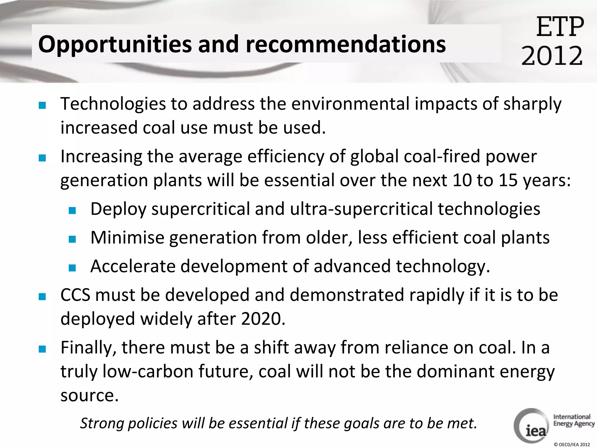 Opportunities and recommendations

   Technologies to address the environmental impacts of sharply
    increased coal use must be used.
   Increasing the average efficiency of global coal-fired power
    generation plants will be essential over the next 10 to 15 years:
      Deploy supercritical and ultra-supercritical technologies

      Minimise generation from older, less efficient coal plants

      Accelerate development of advanced technology.

   CCS must be developed and demonstrated rapidly if it is to be
    deployed widely after 2020.
   Finally, there must be a shift away from reliance on coal. In a
    truly low-carbon future, coal will not be the dominant energy
    source.
      Strong policies will be essential if these goals are to be met.
                                                                        © OECD/IEA 2012
 