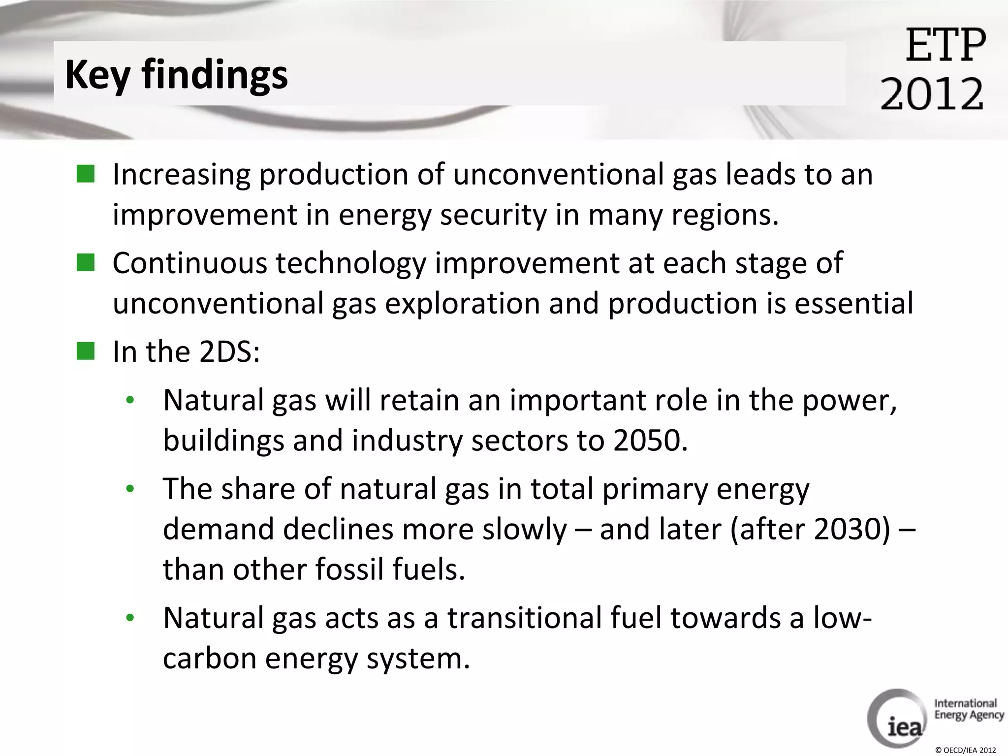 Key findings

 Increasing production of unconventional gas leads to an
  improvement in energy security in many regions.
 Continuous technology improvement at each stage of
  unconventional gas exploration and production is essential
 In the 2DS:
   • Natural gas will retain an important role in the power,
      buildings and industry sectors to 2050.
   • The share of natural gas in total primary energy
      demand declines more slowly – and later (after 2030) –
      than other fossil fuels.
   • Natural gas acts as a transitional fuel towards a low-
      carbon energy system.

                                                               © OECD/IEA 2012
 