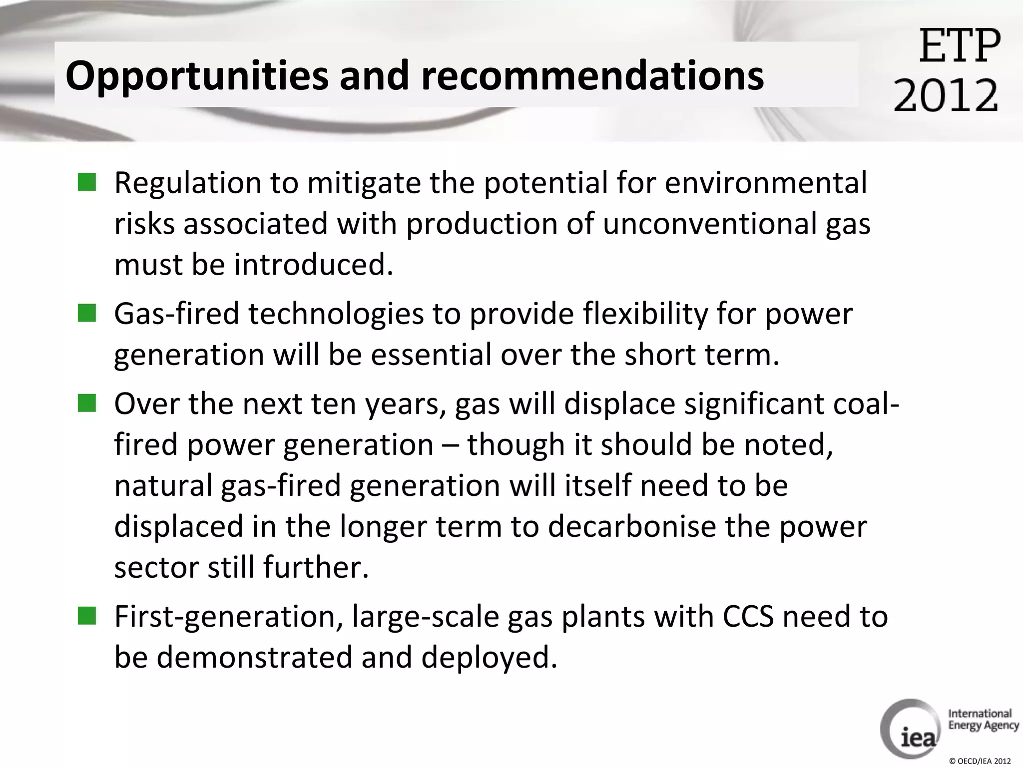 Opportunities and recommendations

 Regulation to mitigate the potential for environmental
  risks associated with production of unconventional gas
  must be introduced.
 Gas-fired technologies to provide flexibility for power
  generation will be essential over the short term.
 Over the next ten years, gas will displace significant coal-
  fired power generation – though it should be noted,
  natural gas-fired generation will itself need to be
  displaced in the longer term to decarbonise the power
  sector still further.
 First-generation, large-scale gas plants with CCS need to
  be demonstrated and deployed.

                                                                 © OECD/IEA 2012
 