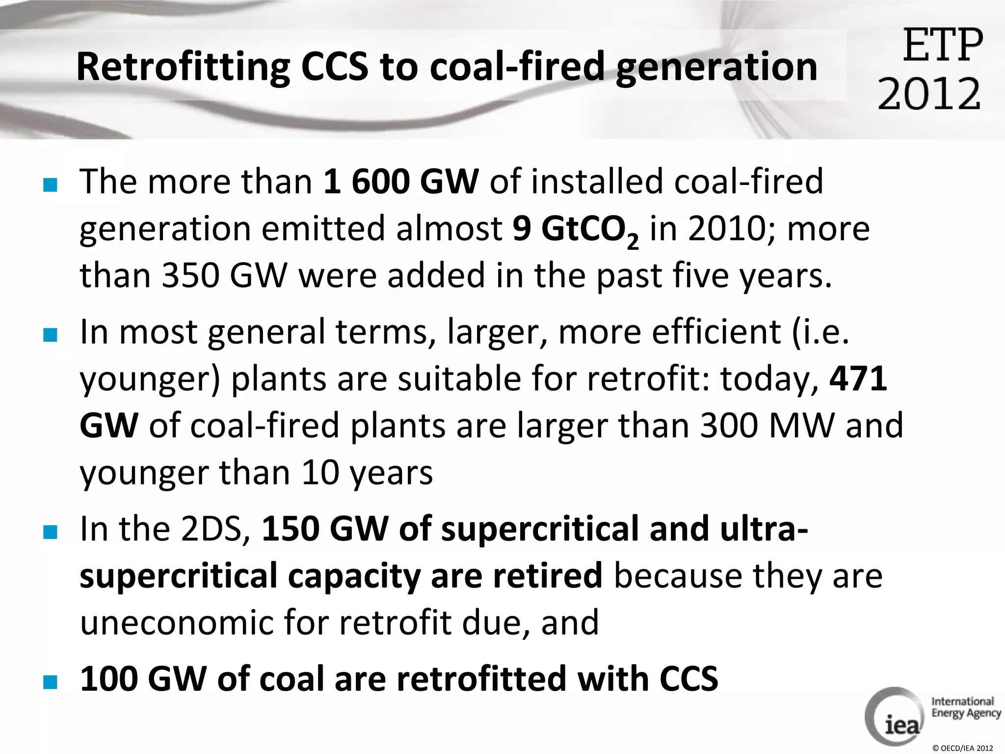Retrofitting CCS to coal-fired generation

   The more than 1 600 GW of installed coal-fired
    generation emitted almost 9 GtCO2 in 2010; more
    than 350 GW were added in the past five years.
   In most general terms, larger, more efficient (i.e.
    younger) plants are suitable for retrofit: today, 471
    GW of coal-fired plants are larger than 300 MW and
    younger than 10 years
   In the 2DS, 150 GW of supercritical and ultra-
    supercritical capacity are retired because they are
    uneconomic for retrofit due, and
   100 GW of coal are retrofitted with CCS
                                                            © OECD/IEA 2012
 