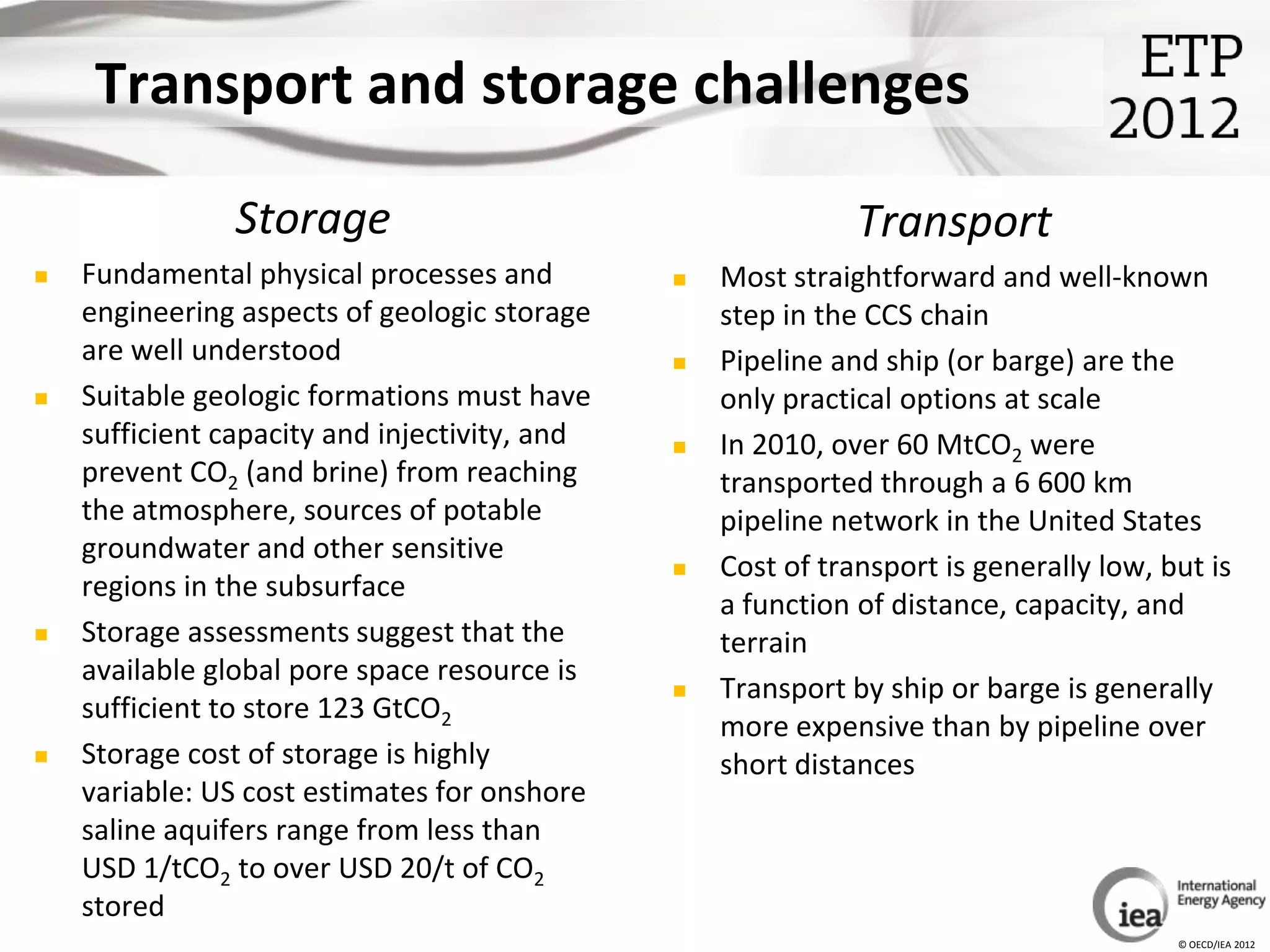 Transport and storage challenges

                Storage                                       Transport
   Fundamental physical processes and            Most straightforward and well-known
    engineering aspects of geologic storage        step in the CCS chain
    are well understood                           Pipeline and ship (or barge) are the
   Suitable geologic formations must have         only practical options at scale
    sufficient capacity and injectivity, and      In 2010, over 60 MtCO2 were
    prevent CO2 (and brine) from reaching          transported through a 6 600 km
    the atmosphere, sources of potable             pipeline network in the United States
    groundwater and other sensitive
                                                  Cost of transport is generally low, but is
    regions in the subsurface
                                                   a function of distance, capacity, and
   Storage assessments suggest that the           terrain
    available global pore space resource is
                                                  Transport by ship or barge is generally
    sufficient to store 123 GtCO2
                                                   more expensive than by pipeline over
   Storage cost of storage is highly              short distances
    variable: US cost estimates for onshore
    saline aquifers range from less than
    USD 1/tCO2 to over USD 20/t of CO2
    stored
                                                                                        © OECD/IEA 2012
 