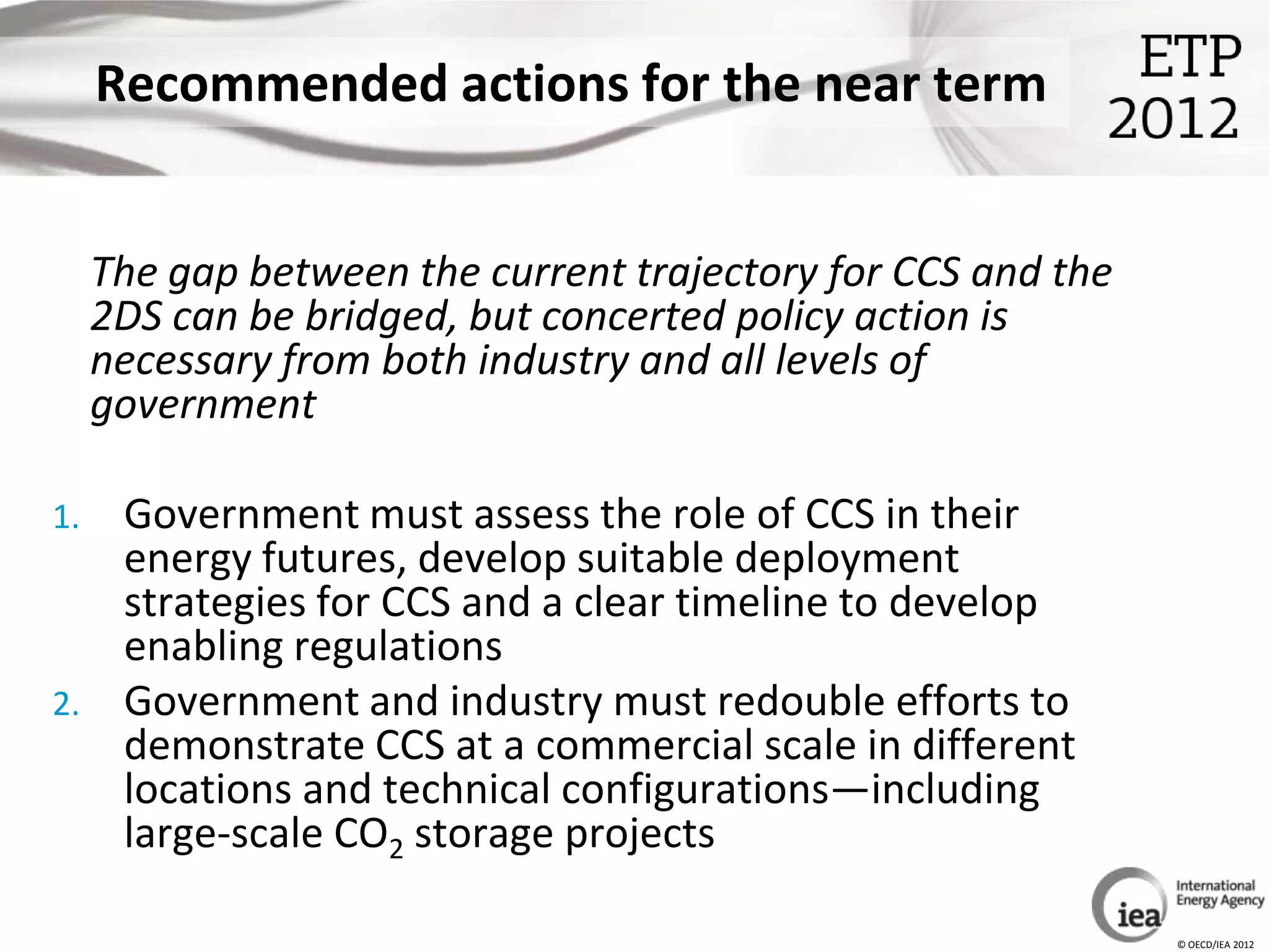 Recommended actions for the near term


     The gap between the current trajectory for CCS and the
     2DS can be bridged, but concerted policy action is
     necessary from both industry and all levels of
     government

1.    Government must assess the role of CCS in their
      energy futures, develop suitable deployment
      strategies for CCS and a clear timeline to develop
      enabling regulations
2.    Government and industry must redouble efforts to
      demonstrate CCS at a commercial scale in different
      locations and technical configurations—including
      large-scale CO2 storage projects

                                                              © OECD/IEA 2012
 