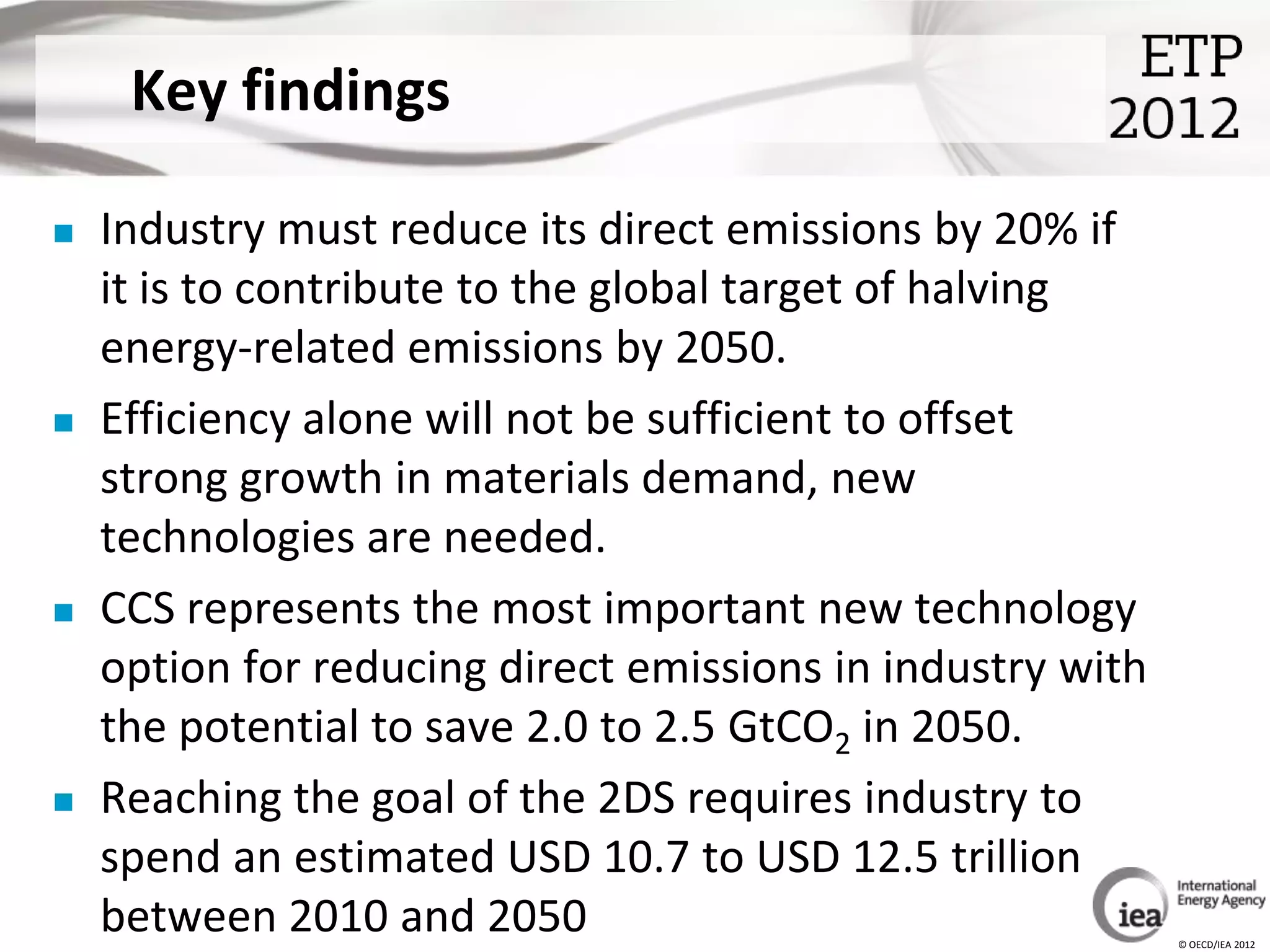 Key findings

   Industry must reduce its direct emissions by 20% if
    it is to contribute to the global target of halving
    energy-related emissions by 2050.
   Efficiency alone will not be sufficient to offset
    strong growth in materials demand, new
    technologies are needed.
   CCS represents the most important new technology
    option for reducing direct emissions in industry with
    the potential to save 2.0 to 2.5 GtCO2 in 2050.
   Reaching the goal of the 2DS requires industry to
    spend an estimated USD 10.7 to USD 12.5 trillion
    between 2010 and 2050                                   © OECD/IEA 2012
 