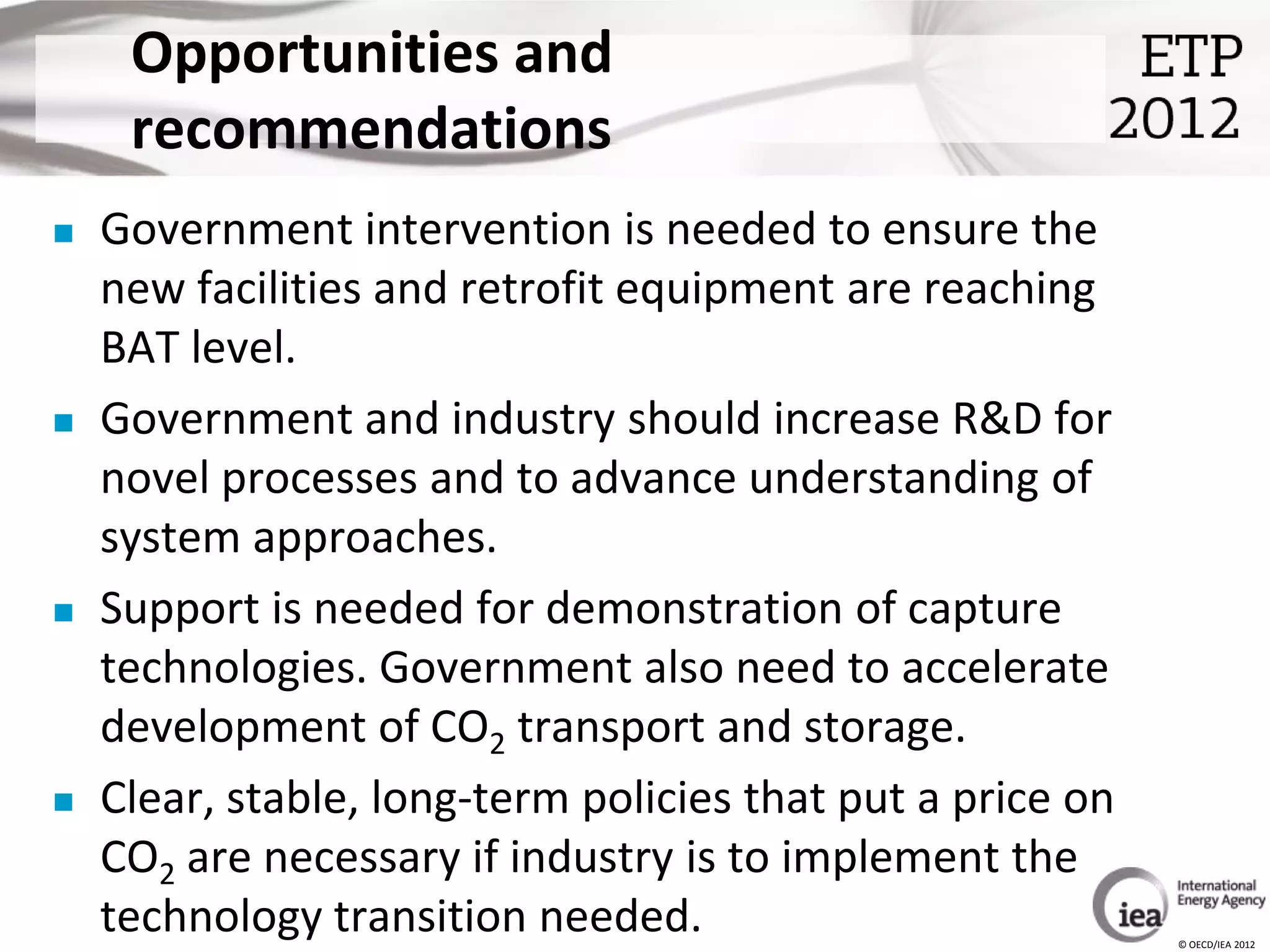 Opportunities and
     recommendations
   Government intervention is needed to ensure the
    new facilities and retrofit equipment are reaching
    BAT level.
   Government and industry should increase R&D for
    novel processes and to advance understanding of
    system approaches.
   Support is needed for demonstration of capture
    technologies. Government also need to accelerate
    development of CO2 transport and storage.
   Clear, stable, long-term policies that put a price on
    CO2 are necessary if industry is to implement the
    technology transition needed.                           © OECD/IEA 2012
 