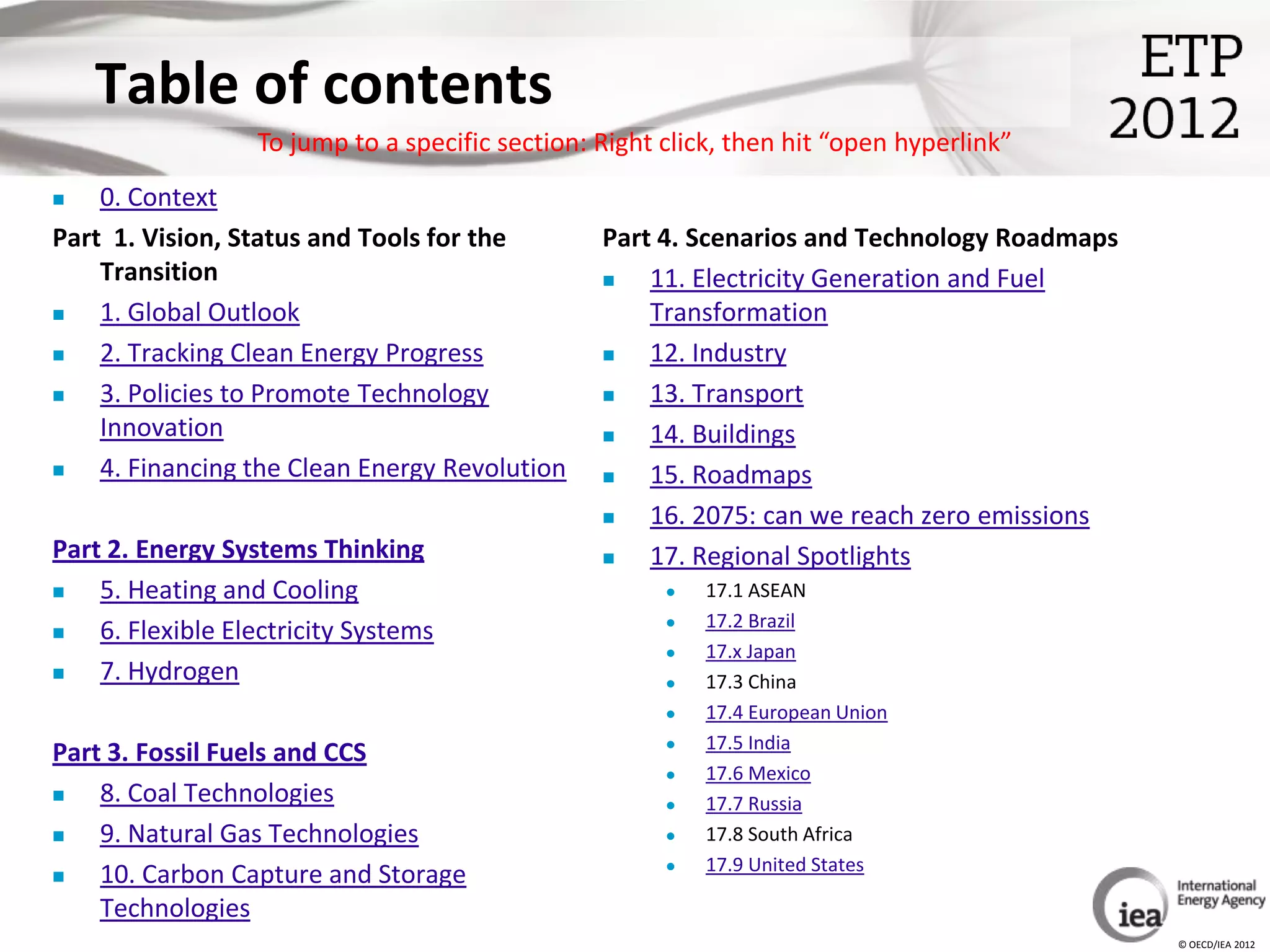 Table of contents
                  To jump to a specific section: Right click, then hit “open hyperlink”
   0. Context
Part 1. Vision, Status and Tools for the         Part 4. Scenarios and Technology Roadmaps
    Transition                                      11. Electricity Generation and Fuel
   1. Global Outlook                                Transformation
   2. Tracking Clean Energy Progress               12. Industry
   3. Policies to Promote Technology               13. Transport
    Innovation                                      14. Buildings
   4. Financing the Clean Energy Revolution        15. Roadmaps
                                                    16. 2075: can we reach zero emissions
Part 2. Energy Systems Thinking                     17. Regional Spotlights
   5. Heating and Cooling                                17.1 ASEAN
                                                          17.2 Brazil
   6. Flexible Electricity Systems
                                                          17.x Japan
   7. Hydrogen                                           17.3 China
                                                          17.4 European Union
                                                          17.5 India
Part 3. Fossil Fuels and CCS
                                                          17.6 Mexico
   8. Coal Technologies                                  17.7 Russia
   9. Natural Gas Technologies                           17.8 South Africa
                                                          17.9 United States
   10. Carbon Capture and Storage
    Technologies
                                                                                             © OECD/IEA 2012
 
