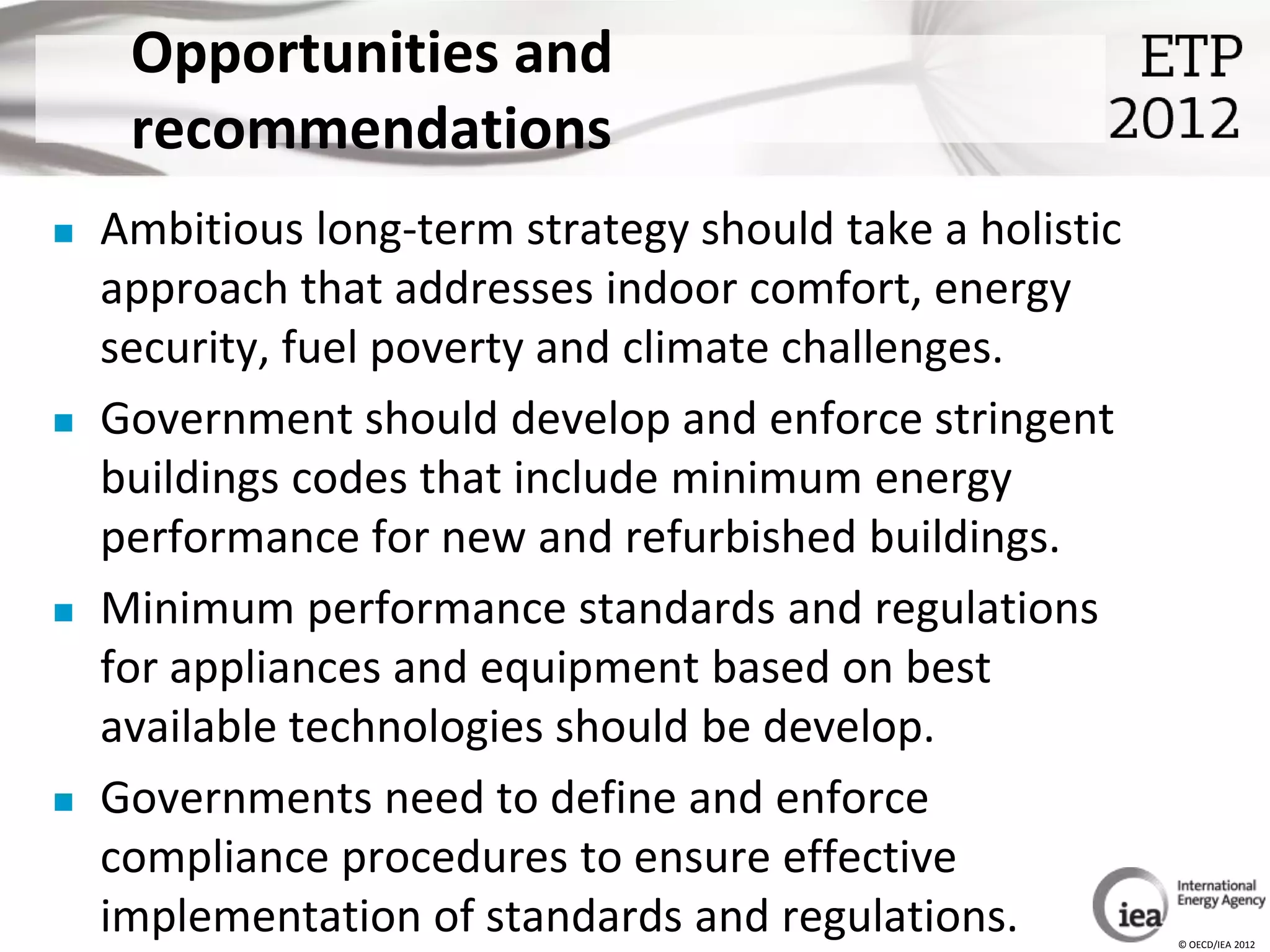 Opportunities and
     recommendations
   Ambitious long-term strategy should take a holistic
    approach that addresses indoor comfort, energy
    security, fuel poverty and climate challenges.
   Government should develop and enforce stringent
    buildings codes that include minimum energy
    performance for new and refurbished buildings.
   Minimum performance standards and regulations
    for appliances and equipment based on best
    available technologies should be develop.
   Governments need to define and enforce
    compliance procedures to ensure effective
    implementation of standards and regulations.          © OECD/IEA 2012
 