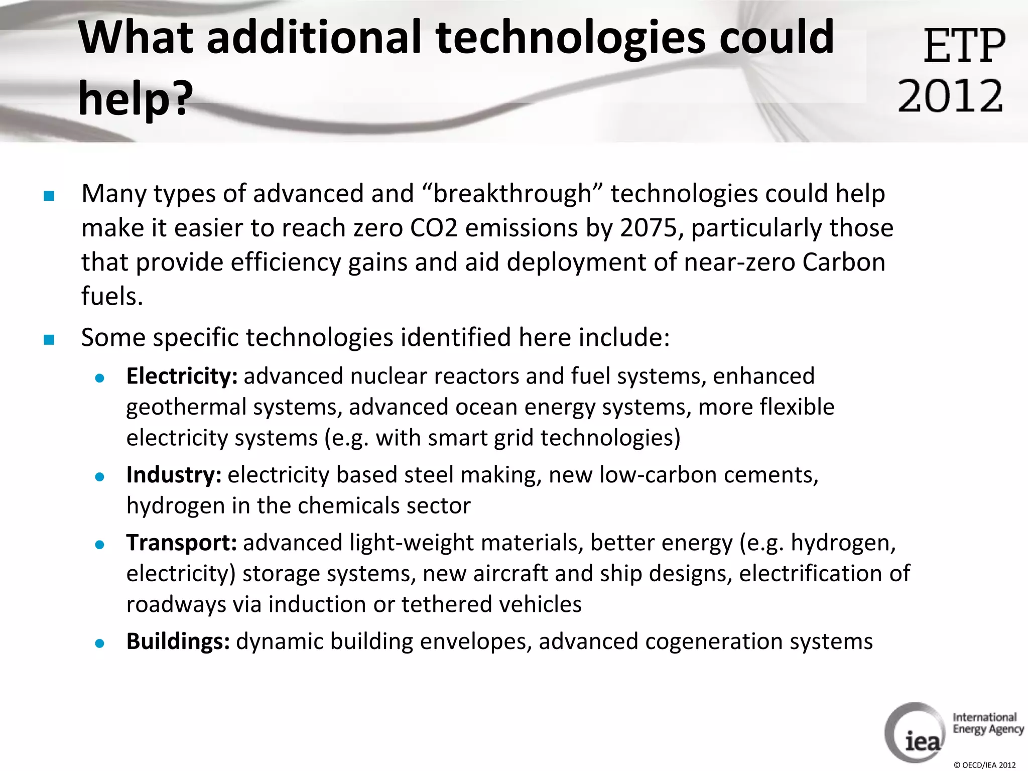 What additional technologies could
    help?
   Many types of advanced and “breakthrough” technologies could help
    make it easier to reach zero CO2 emissions by 2075, particularly those
    that provide efficiency gains and aid deployment of near-zero Carbon
    fuels.
   Some specific technologies identified here include:
        Electricity: advanced nuclear reactors and fuel systems, enhanced
         geothermal systems, advanced ocean energy systems, more flexible
         electricity systems (e.g. with smart grid technologies)
        Industry: electricity based steel making, new low-carbon cements,
         hydrogen in the chemicals sector
        Transport: advanced light-weight materials, better energy (e.g. hydrogen,
         electricity) storage systems, new aircraft and ship designs, electrification of
         roadways via induction or tethered vehicles
        Buildings: dynamic building envelopes, advanced cogeneration systems



                                                                                           © OECD/IEA 2012
 