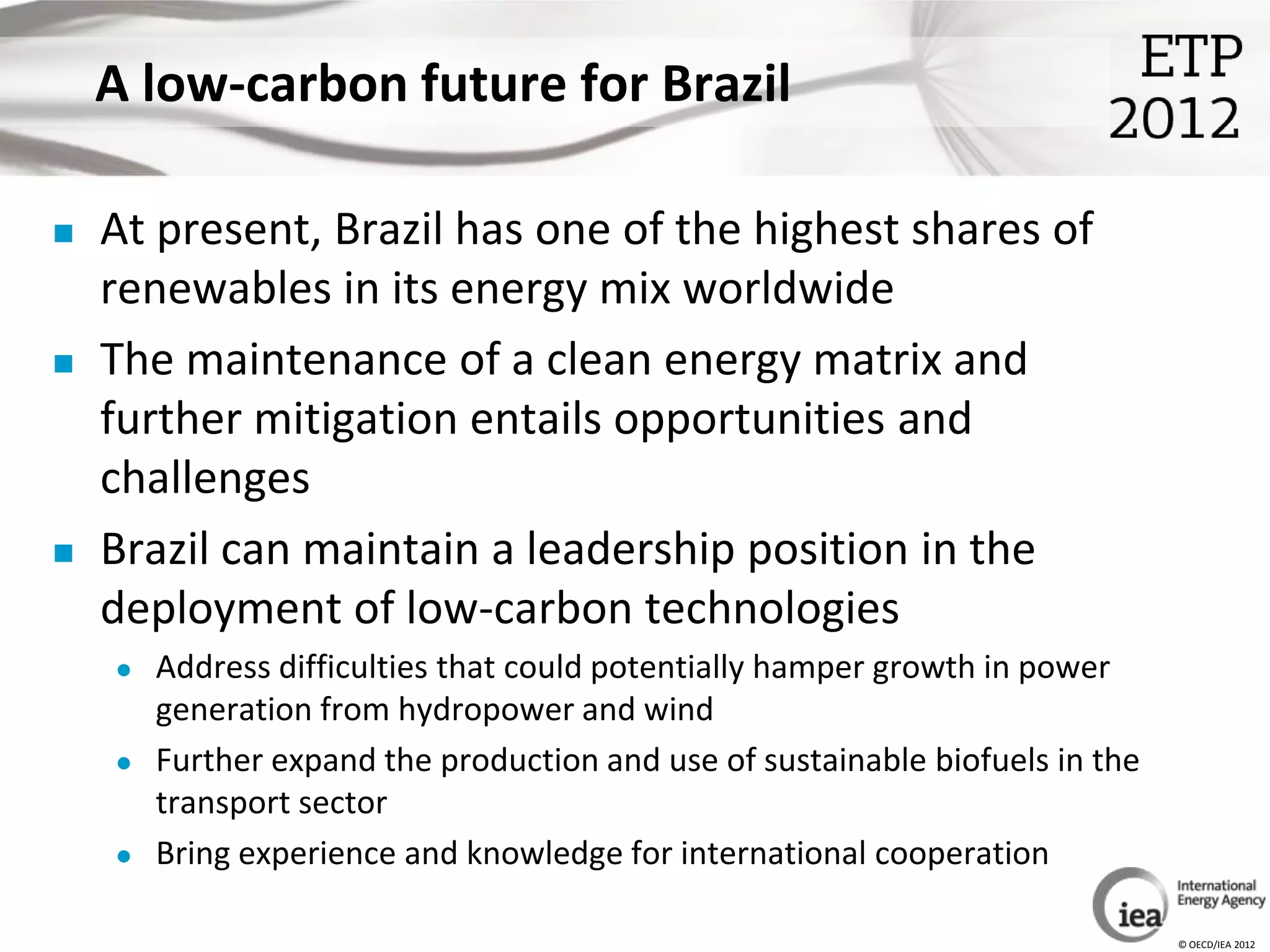 A low-carbon future for Brazil

   At present, Brazil has one of the highest shares of
    renewables in its energy mix worldwide
   The maintenance of a clean energy matrix and
    further mitigation entails opportunities and
    challenges
   Brazil can maintain a leadership position in the
    deployment of low-carbon technologies
       Address difficulties that could potentially hamper growth in power
        generation from hydropower and wind
       Further expand the production and use of sustainable biofuels in the
        transport sector
       Bring experience and knowledge for international cooperation

                                                                               © OECD/IEA 2012
 