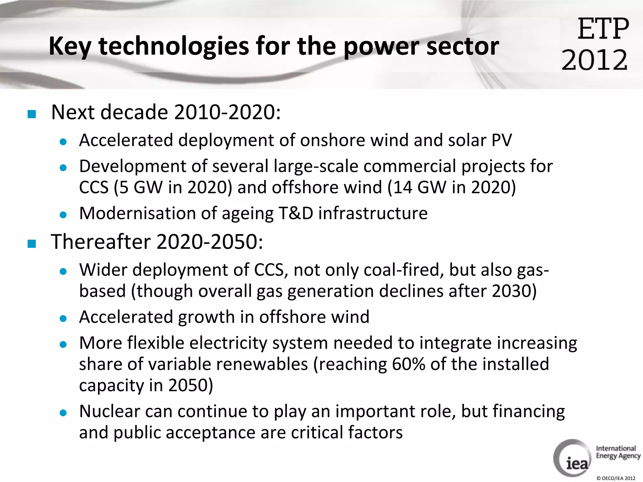 Key technologies for the power sector

   Next decade 2010-2020:
       Accelerated deployment of onshore wind and solar PV
       Development of several large-scale commercial projects for
        CCS (5 GW in 2020) and offshore wind (14 GW in 2020)
       Modernisation of ageing T&D infrastructure
   Thereafter 2020-2050:
       Wider deployment of CCS, not only coal-fired, but also gas-
        based (though overall gas generation declines after 2030)
       Accelerated growth in offshore wind
       More flexible electricity system needed to integrate increasing
        share of variable renewables (reaching 60% of the installed
        capacity in 2050)
       Nuclear can continue to play an important role, but financing
        and public acceptance are critical factors

                                                                          © OECD/IEA 2012
 