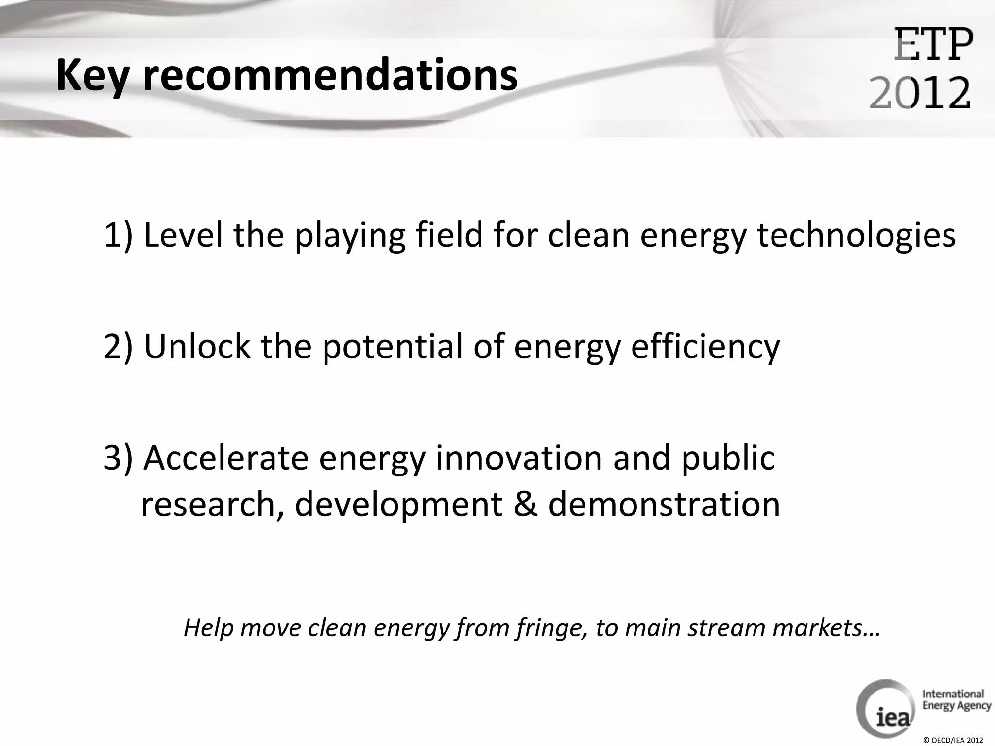 Key recommendations


 1) Level the playing field for clean energy technologies

 2) Unlock the potential of energy efficiency

 3) Accelerate energy innovation and public
    research, development & demonstration


      Help move clean energy from fringe, to main stream markets…


                                                                    © OECD/IEA 2012
 