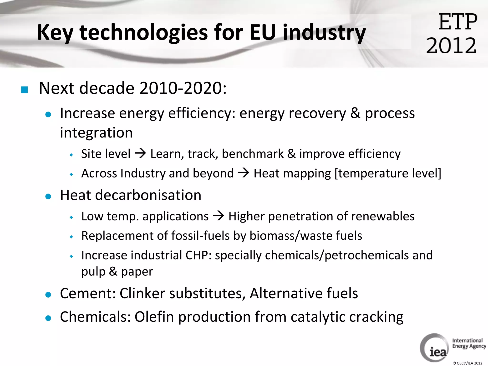 Key technologies for EU industry

   Next decade 2010-2020:
       Increase energy efficiency: energy recovery & process
        integration
            Site level  Learn, track, benchmark & improve efficiency
            Across Industry and beyond  Heat mapping [temperature level]
       Heat decarbonisation
            Low temp. applications  Higher penetration of renewables
            Replacement of fossil-fuels by biomass/waste fuels
            Increase industrial CHP: specially chemicals/petrochemicals and
             pulp & paper
       Cement: Clinker substitutes, Alternative fuels
       Chemicals: Olefin production from catalytic cracking

                                                                               © OECD/IEA 2012
 
