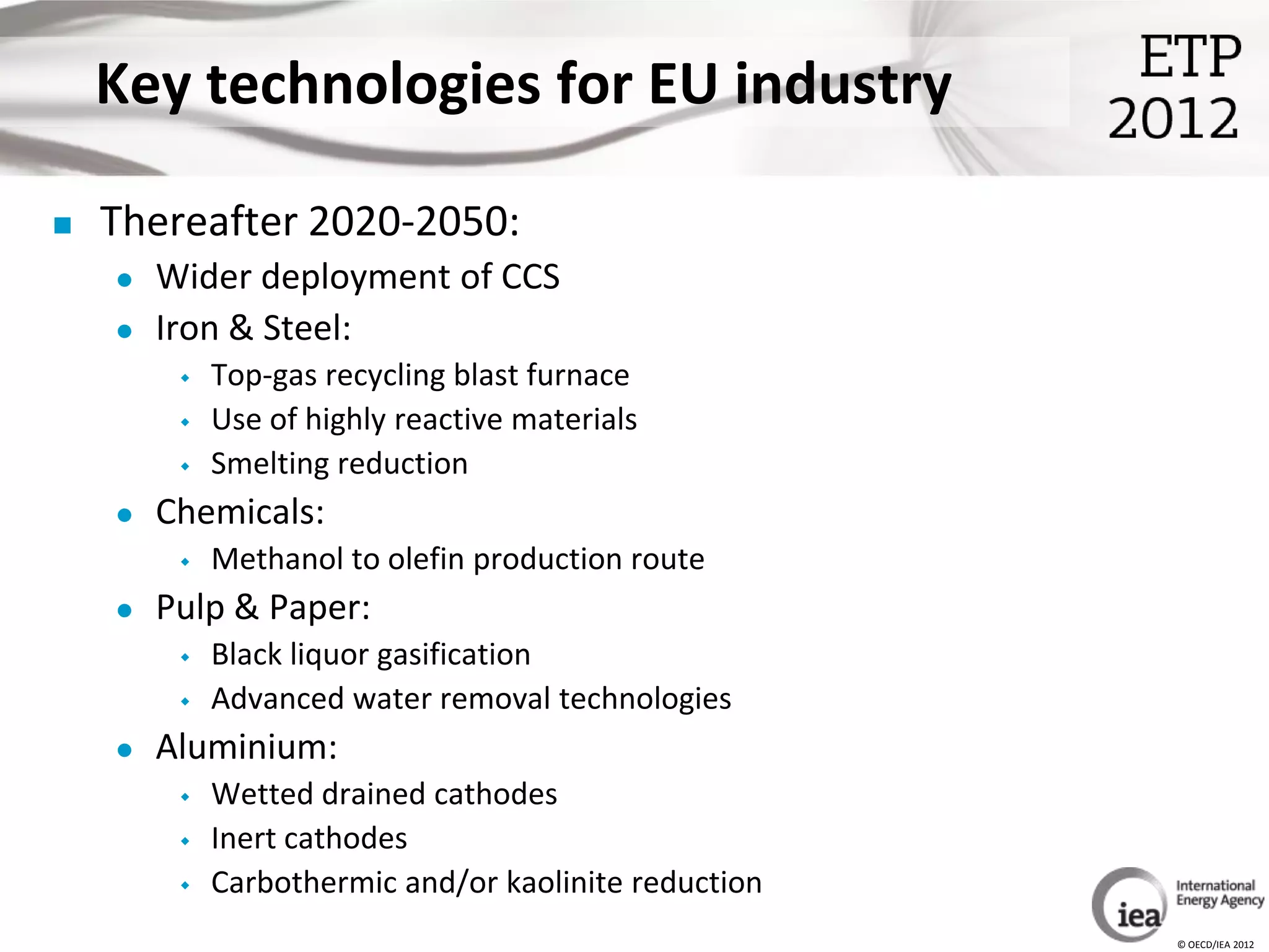 Key technologies for EU industry

   Thereafter 2020-2050:
       Wider deployment of CCS
       Iron & Steel:
            Top-gas recycling blast furnace
            Use of highly reactive materials
            Smelting reduction
       Chemicals:
            Methanol to olefin production route
       Pulp & Paper:
            Black liquor gasification
            Advanced water removal technologies
       Aluminium:
            Wetted drained cathodes
            Inert cathodes
            Carbothermic and/or kaolinite reduction
                                                       © OECD/IEA 2012
 