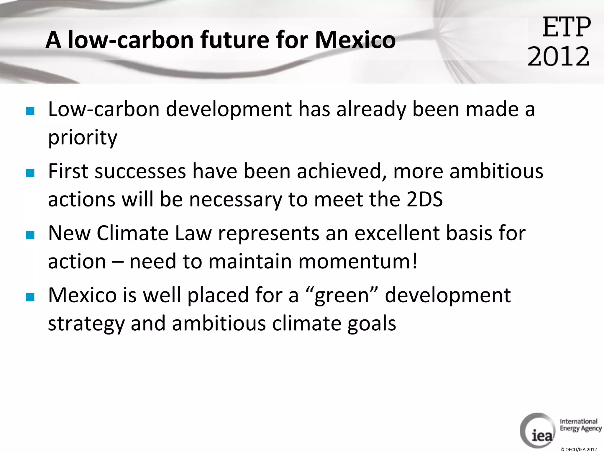 A low-carbon future for Mexico

   Low-carbon development has already been made a
    priority
   First successes have been achieved, more ambitious
    actions will be necessary to meet the 2DS
   New Climate Law represents an excellent basis for
    action – need to maintain momentum!
   Mexico is well placed for a “green” development
    strategy and ambitious climate goals




                                                         © OECD/IEA 2012
 