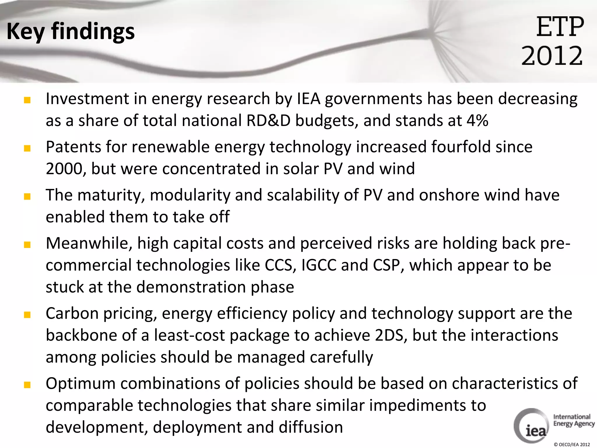 Key findings

    Investment in energy research by IEA governments has been decreasing
     as a share of total national RD&D budgets, and stands at 4%
    Patents for renewable energy technology increased fourfold since
     2000, but were concentrated in solar PV and wind
    The maturity, modularity and scalability of PV and onshore wind have
     enabled them to take off
    Meanwhile, high capital costs and perceived risks are holding back pre-
     commercial technologies like CCS, IGCC and CSP, which appear to be
     stuck at the demonstration phase
    Carbon pricing, energy efficiency policy and technology support are the
     backbone of a least-cost package to achieve 2DS, but the interactions
     among policies should be managed carefully
    Optimum combinations of policies should be based on characteristics of
     comparable technologies that share similar impediments to
     development, deployment and diffusion
                                                                        © OECD/IEA 2012
 