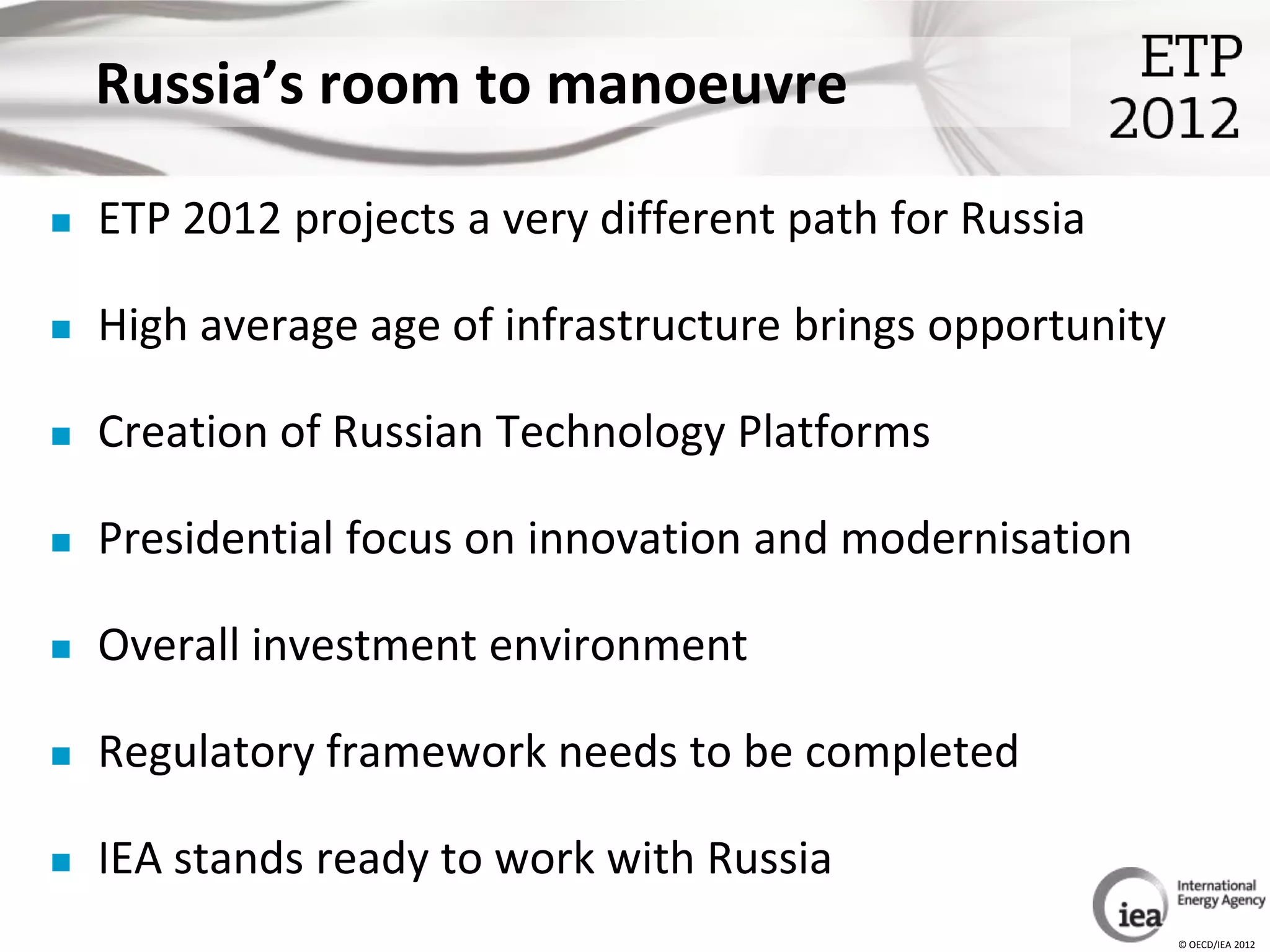 Russia’s room to manoeuvre

   ETP 2012 projects a very different path for Russia

   High average age of infrastructure brings opportunity

   Creation of Russian Technology Platforms

   Presidential focus on innovation and modernisation

   Overall investment environment

   Regulatory framework needs to be completed

   IEA stands ready to work with Russia
                                                            © OECD/IEA 2012
 