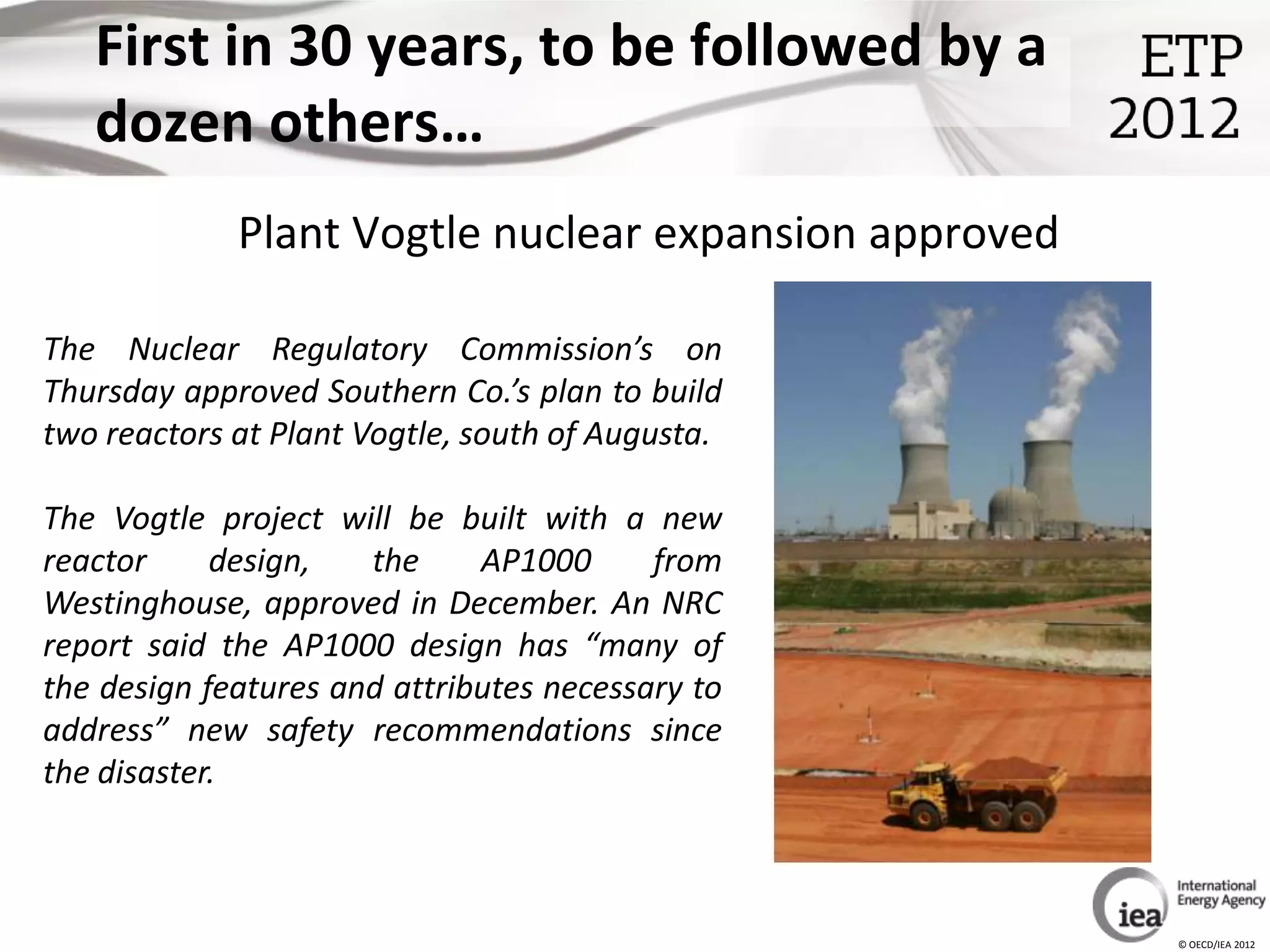 First in 30 years, to be followed by a
   dozen others…
             Plant Vogtle nuclear expansion approved

The Nuclear Regulatory Commission’s on
Thursday approved Southern Co.’s plan to build
two reactors at Plant Vogtle, south of Augusta.

The Vogtle project will be built with a new
reactor     design,   the     AP1000      from
Westinghouse, approved in December. An NRC
report said the AP1000 design has “many of
the design features and attributes necessary to
address” new safety recommendations since
the disaster.



                                                       © OECD/IEA 2012
 