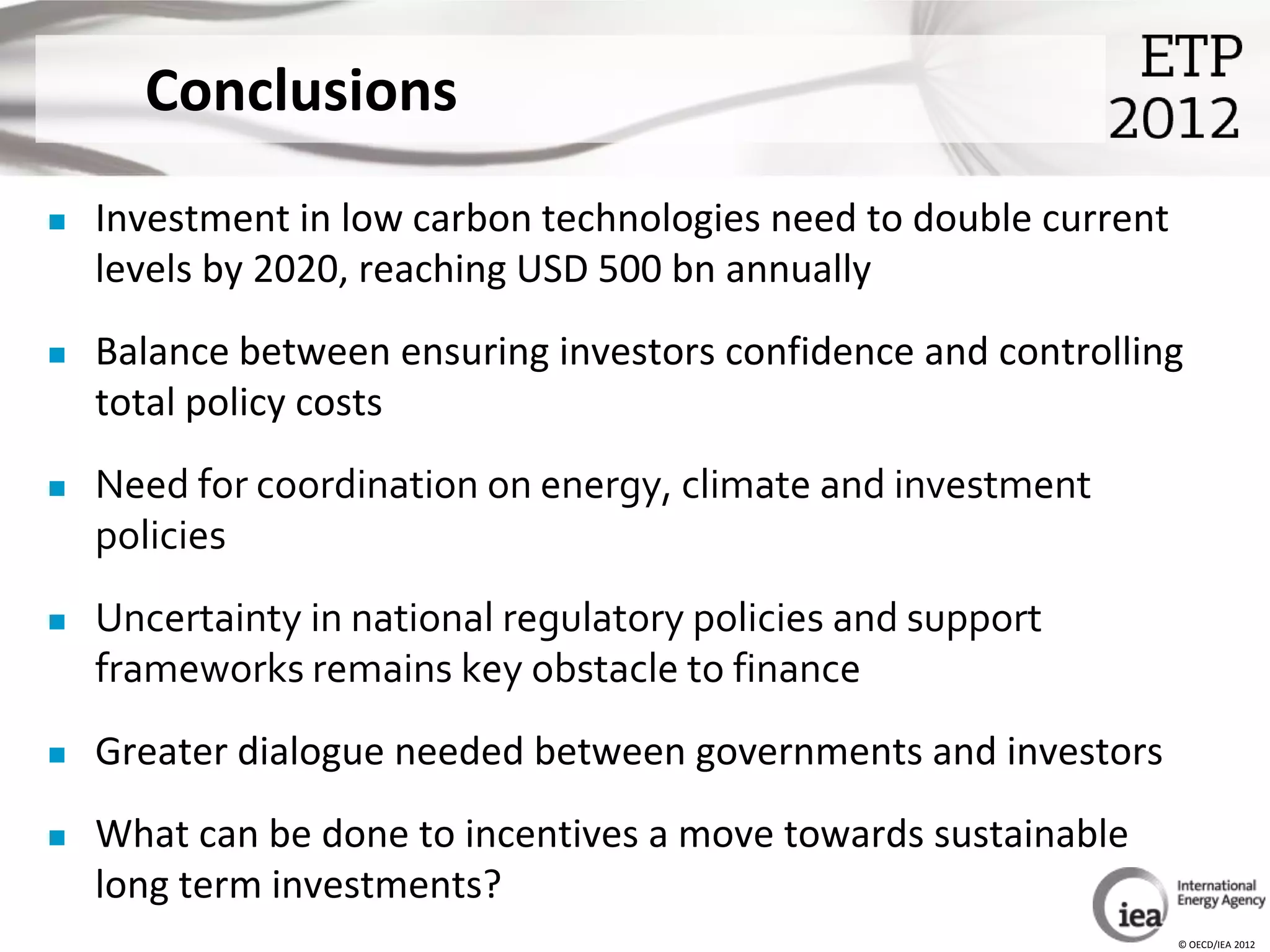 Conclusions
   Investment in low carbon technologies need to double current
    levels by 2020, reaching USD 500 bn annually
   Balance between ensuring investors confidence and controlling
    total policy costs
   Need for coordination on energy, climate and investment
    policies
   Uncertainty in national regulatory policies and support
    frameworks remains key obstacle to finance
   Greater dialogue needed between governments and investors
   What can be done to incentives a move towards sustainable
    long term investments?
                                                                   © OECD/IEA 2012
 