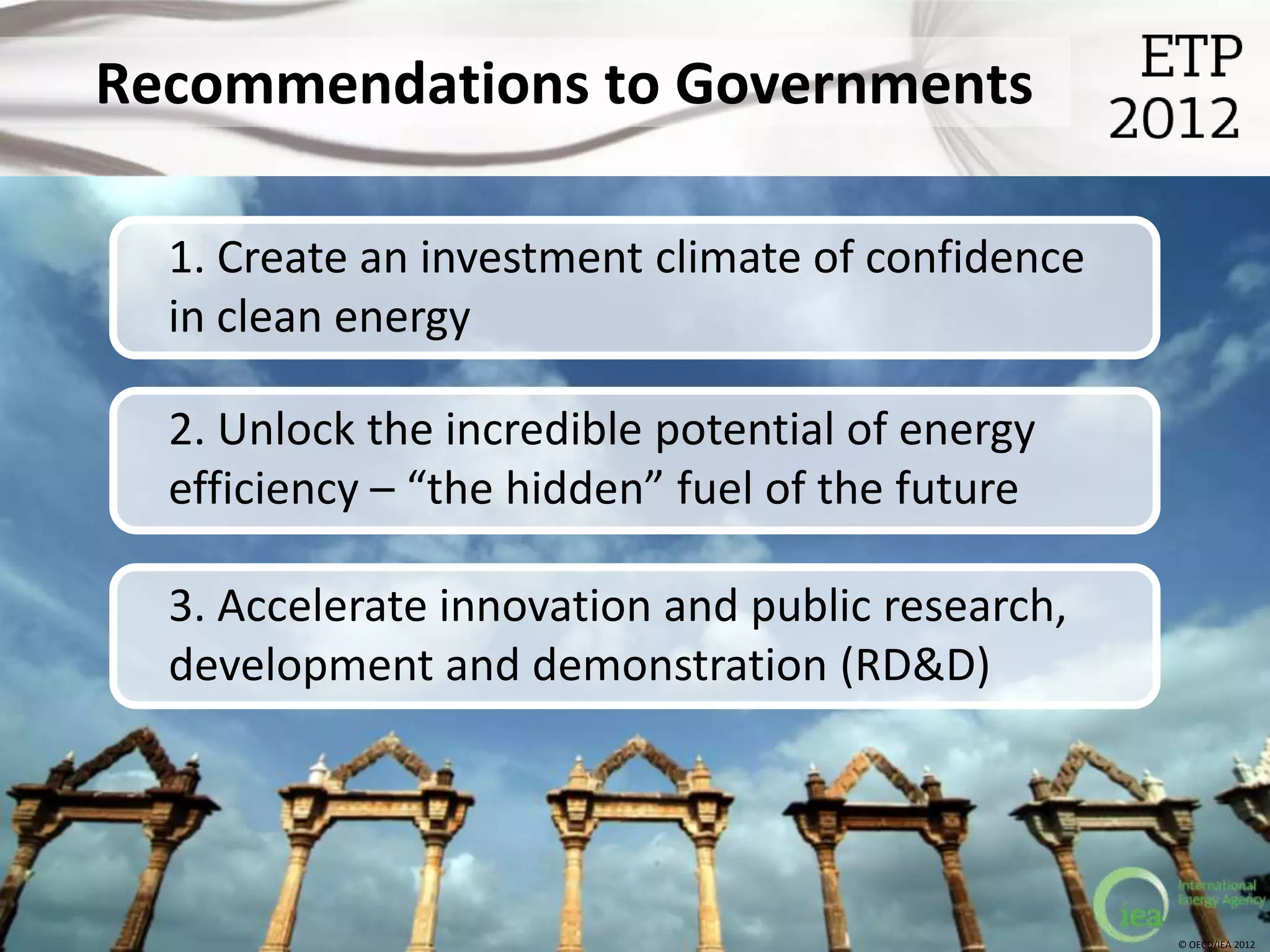 Recommendations to Governments

  1. Create an investment climate of confidence
  in clean energy

  2. Unlock the incredible potential of energy
  efficiency – “the hidden” fuel of the future

  3. Accelerate innovation and public research,
  development and demonstration (RD&D)




                                                  © OECD/IEA 2012
 