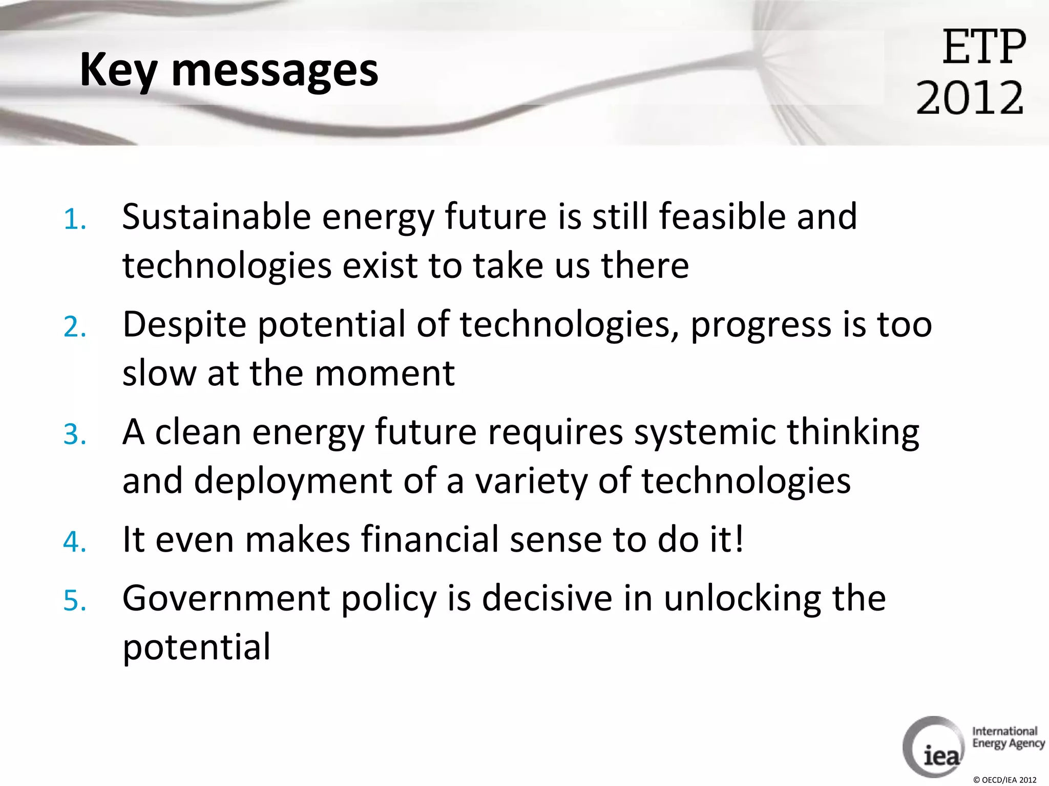 Key messages

1.   Sustainable energy future is still feasible and
     technologies exist to take us there
2.   Despite potential of technologies, progress is too
     slow at the moment
3.   A clean energy future requires systemic thinking
     and deployment of a variety of technologies
4.   It even makes financial sense to do it!
5.   Government policy is decisive in unlocking the
     potential


                                                          © OECD/IEA 2012
 