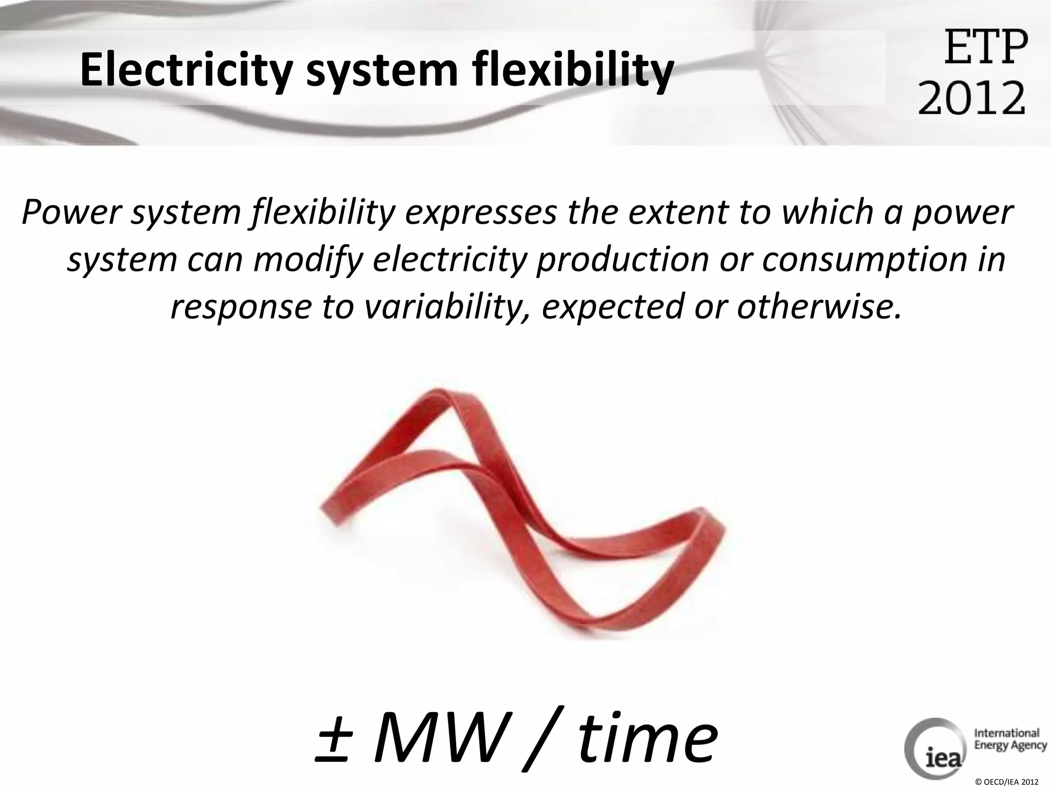 Electricity system flexibility

Power system flexibility expresses the extent to which a power
  system can modify electricity production or consumption in
        response to variability, expected or otherwise.




                  ± MW / time                              © OECD/IEA 2012
 