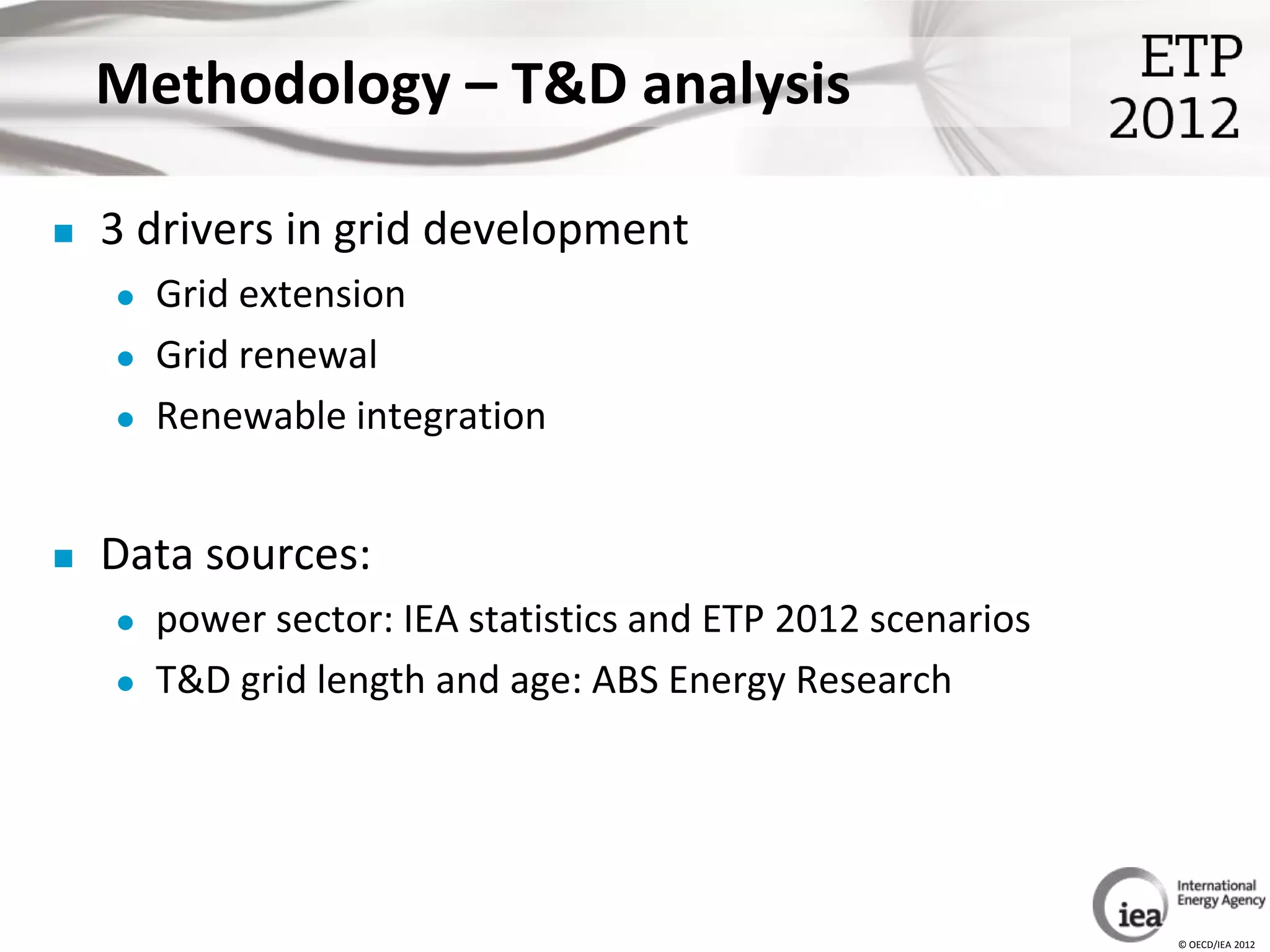 Methodology – T&D analysis

   3 drivers in grid development
       Grid extension
       Grid renewal
       Renewable integration


   Data sources:
       power sector: IEA statistics and ETP 2012 scenarios
       T&D grid length and age: ABS Energy Research




                                                              © OECD/IEA 2012
 