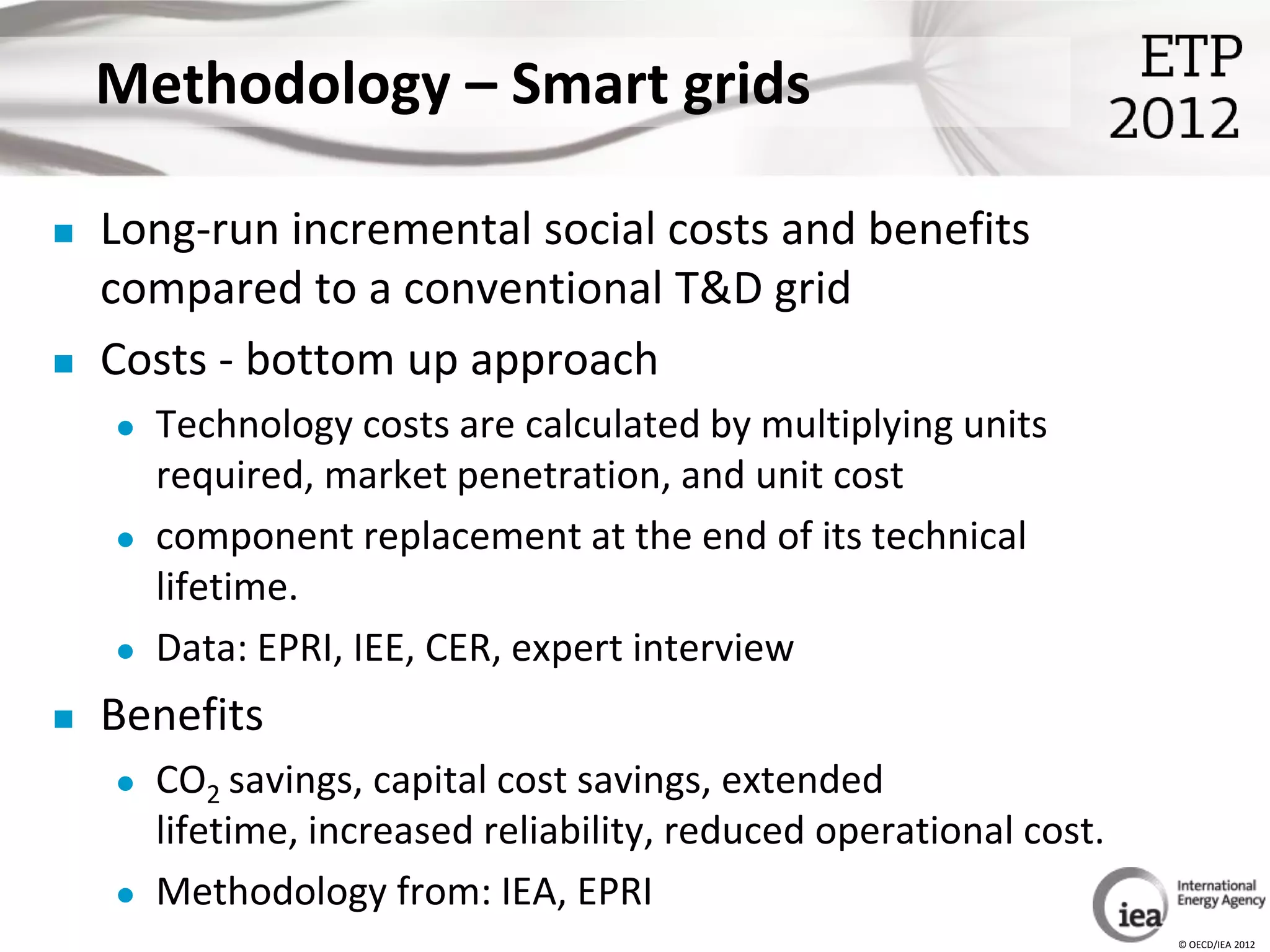 Methodology – Smart grids

   Long-run incremental social costs and benefits
    compared to a conventional T&D grid
   Costs - bottom up approach
       Technology costs are calculated by multiplying units
        required, market penetration, and unit cost
       component replacement at the end of its technical
        lifetime.
       Data: EPRI, IEE, CER, expert interview
   Benefits
       CO2 savings, capital cost savings, extended
        lifetime, increased reliability, reduced operational cost.
       Methodology from: IEA, EPRI
                                                                     © OECD/IEA 2012
 