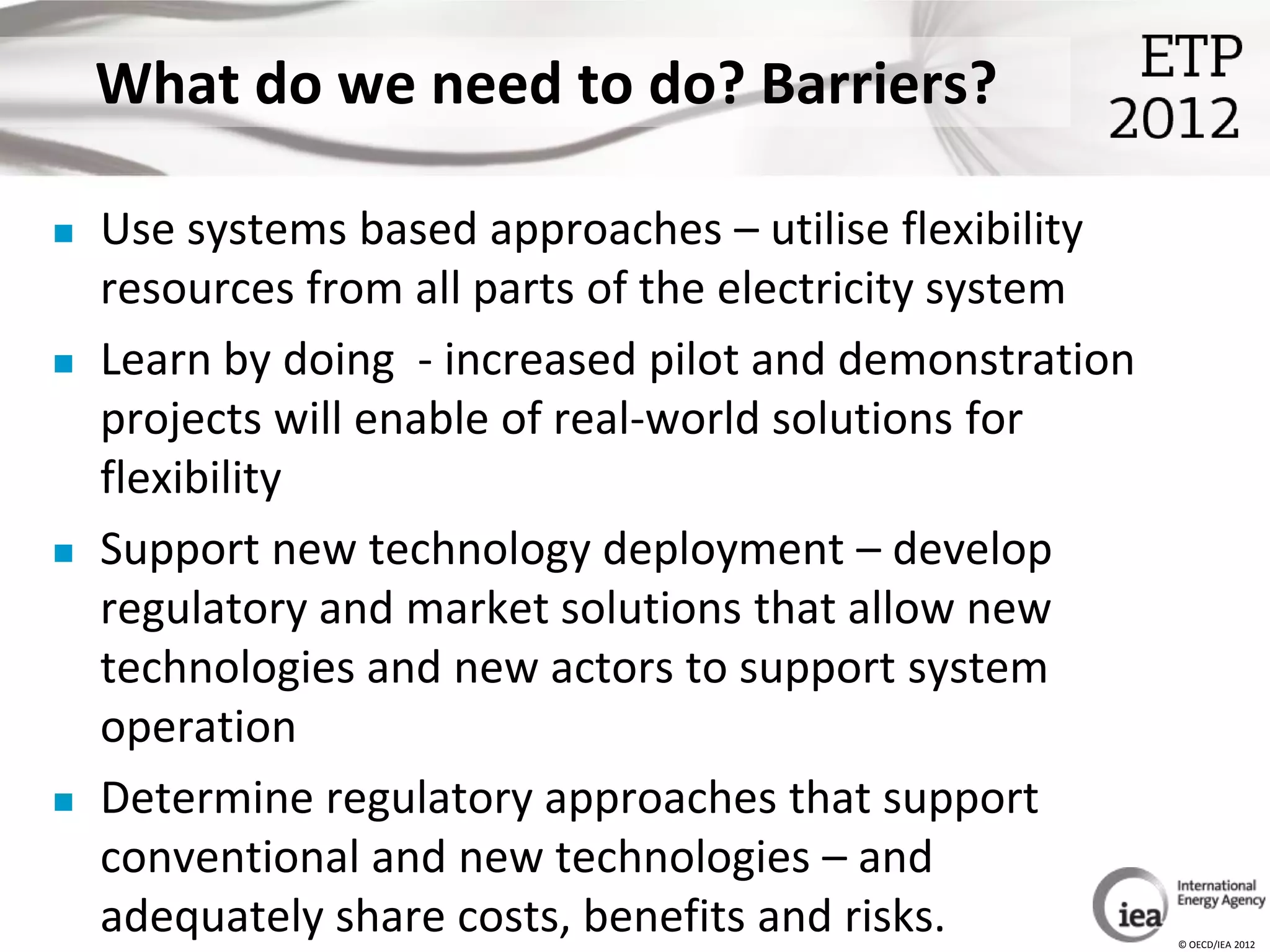 What do we need to do? Barriers?

   Use systems based approaches – utilise flexibility
    resources from all parts of the electricity system
   Learn by doing - increased pilot and demonstration
    projects will enable of real-world solutions for
    flexibility
   Support new technology deployment – develop
    regulatory and market solutions that allow new
    technologies and new actors to support system
    operation
   Determine regulatory approaches that support
    conventional and new technologies – and
    adequately share costs, benefits and risks.          © OECD/IEA 2012
 