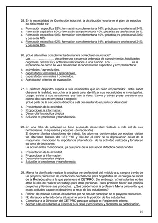 10
25. En la especialidad de Confección Industrial, la distribución horaria en el plan de estudios
de ciclo medio es:
a. Formación específica 62%; formación complementaria 14%; práctica pre-profesional 34%.
b. Formación específica 60%; formación complementaria 10%; práctica pre-profesional 30 %.
c. Formación específica 60%; formación complementaria 10%; práctica pre-profesional 20%;
y pasantía 10%
d. Formación específica 62%; formación complementaria 14%; práctica pre-profesional 24%;
y pasantía 10%
26. ¿Qué alternativa complementa de manera correcta el enunciado?
Las…………..……….. describen una secuencia ordenada de conocimientos, habilidades
cognitivas, destrezas y actitudes relacionados a una función. Los ………………… es la
explicación de cómo se va a desarrollar el conocimiento específico y complementario.
a. actividades / aprendizajes.
b. capacidades terminales / aprendizajes.
c. capacidades terminales / contenidos.
d. Actividades/ criterios de evaluación.
27. El profesor Alejandro explica a sus estudiantes que un buen emprendedor debe saber
observar la realidad, escuchar a la gente para identificar sus necesidades e investigarlas.
Luego, solicita a sus estudiantes que lean la ficha “Cómo y dónde puedo encontrar una
buena idea para mi empresa o negocio”
¿Qué parte de la secuencia didáctica está desarrollando el profesor Alejandro?
a. Presentación de la actividad.
b. Proporcionar la información
c. Desarrollar la práctica dirigida
d. Solución de problemas y transferencia.
28. En una ficha de actividad se tiene propuesto desarrollar: Calcula la vida útil de sus
herramientas, maquinarias y equipos (depreciación).
El docente plantea situaciones de trabajo, los alumnos conformados por equipos visitan
los diferentes talleres del CETPRO y calculan el valor de la depreciación anual de la
maquinaria, mencionan la importancia y beneficios de la actividad realizada y fortalecen
su toma de decisiones.
La acción antes mencionada, ¿a qué parte de la secuencia didáctica corresponde?
a. Presentación de la actividad.
b. Proporcionar la información
c. Desarrollar la práctica dirigida
d. Solución de problemas y transferencia.
29. Milena ha planificado realizar la práctica pre profesional del módulo a su cargo a través de
un proyecto productivo de confección de chalecos para brigadistas de un colegio de inicial
de la Red educativa a la que pertenece el CETPRO. Sin embargo, a 3 estudiantes no les
atrae la idea de realizar un trabajo para otras personas, pues prefieren hacer sus propios
proyectos y llevarse sus productos. ¿Qué puede hacer la profesora Milena para evitar que
estas actitudes causen el desánimo al resto de las estudiantes?
a. Retirar del módulo a estas estudiantes por no desear participar en el proyecto productivo.
b. No darse por enterada de la situación e ignorar la posición de las estudiantes.
c. Comunicar a la Dirección del CETPRO para que aplique el Reglamento Interno.
d. Animar a las estudiantes a expresar sus ideas y emociones y reorientar su participación.
 