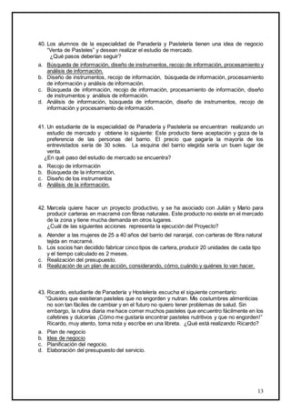 13
40. Los alumnos de la especialidad de Panadería y Pastelería tienen una idea de negocio
“Venta de Pasteles” y desean realizar el estudio de mercado.
¿Qué pasos deberían seguir?
a. Búsqueda de información, diseño de instrumentos, recojo de información, procesamiento y
análisis de información.
b. Diseño de instrumentos, recojo de información, búsqueda de información, procesamiento
de información y análisis de información.
c. Búsqueda de información, recojo de información, procesamiento de información, diseño
de instrumentos y análisis de información.
d. Análisis de información, búsqueda de información, diseño de instrumentos, recojo de
información y procesamiento de información.
41. Un estudiante de la especialidad de Panadería y Pastelería se encuentran realizando un
estudio de mercado y obtiene lo siguiente: Este producto tiene aceptación y goza de la
preferencia de las personas del barrio. El precio que pagaría la mayoría de los
entrevistados sería de 30 soles. La esquina del barrio elegida sería un buen lugar de
venta.
¿En qué paso del estudio de mercado se encuentra?
a. Recojo de información
b. Búsqueda de la información,
c. Diseño de los instrumentos
d. Análisis de la información.
42. Marcela quiere hacer un proyecto productivo, y se ha asociado con Julián y Mario para
producir carteras en macramé con fibras naturales. Este producto no existe en el mercado
de la zona y tiene mucha demanda en otros lugares.
¿Cuál de las siguientes acciones representa la ejecución del Proyecto?
a. Atender a las mujeres de 25 a 40 años del barrio del naranjal, con carteras de fibra natural
tejida en macramé.
b. Los socios han decidido fabricar cinco tipos de cartera, producir 20 unidades de cada tipo
y el tiempo calculado es 2 meses.
c. Realización del presupuesto.
d. Realización de un plan de acción, considerando, cómo, cuándo y quiénes lo van hacer.
43. Ricardo, estudiante de Panadería y Hostelería escucha el siguiente comentario:
“Quisiera que existieran pasteles que no engorden y nutran. Mis costumbres alimenticias
no son tan fáciles de cambiar y en el futuro no quiero tener problemas de salud. Sin
embargo, la rutina diaria me hace comer muchos pasteles que encuentro fácilmente en los
cafetines y dulcerías ¡Cómo me gustaría encontrar pasteles nutritivos y que no engorden!”
Ricardo, muy atento, toma nota y escribe en una libreta. ¿Qué está realizando Ricardo?
a. Plan de negocio
b. Idea de negocio
c. Planificación del negocio.
d. Elaboración del presupuesto del servicio.
 