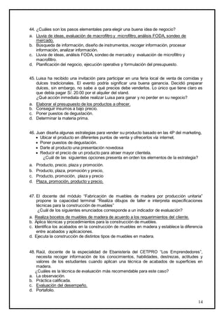 14
44. ¿Cuáles son los pasos elementales para elegir una buena idea de negocio?
a. Lluvia de ideas, evaluación de macrofiltro y microfiltro, análisis FODA, sondeo de
mercado.
b. Búsqueda de información, diseño de instrumentos, recoger información, procesar
información, analizar información.
c. Lluvia de ideas, análisis FODA, sondeo de mercado y evaluación de microfiltro y
macrofiltro.
d. Planificación del negocio, ejecución operativa y formulación del presupuesto.
45. Luisa ha recibido una invitación para participar en una feria local de venta de comidas y
dulces tradicionales. El evento podría significar una buena ganancia. Decidió preparar
dulces, sin embargo, no sabe a qué precios debe venderlos. Lo único que tiene claro es
que debía pagar S/. 20.00 por el alquiler del stand.
¿Qué acción inmediata debe realizar Luisa para ganar y no perder en su negocio?
a. Elaborar el presupuesto de los productos a ofrecer.
b. Conseguir insumos a bajo precio.
c. Poner puestos de degustación.
d. Determinar la materia prima.
46. Juan diseña algunas estrategias para vender su producto basado en las 4P del marketing,
 Ubicar el producto en diferentes puntos de venta y ofrecerlos vía internet.
 Poner puestos de degustación.
 Darle al producto una presentación novedosa
 Reducir el precio de un producto para atraer mayor clientela.
¿Cuál de las siguientes opciones presenta en orden los elementos de la estrategia?
a. Producto, precio, plaza y promoción.
b. Producto, plaza, promoción y precio,
c. Producto, promoción, plaza y precio
d. Plaza, promoción, producto y precio.
47. El docente del módulo “Fabricación de muebles de madera por producción unitaria”
propone la capacidad terminal “Realiza dibujos de taller e interpreta especificaciones
técnicas para la construcción de muebles”
¿Cuál de los siguientes enunciados corresponde a un indicador de evaluación?
a. Realiza bocetos de muebles de madera de acuerdo a los requerimientos del cliente.
b. Aplica técnicas y procedimientos para la construcción de muebles.
c. Identifica los acabados en la construcción de muebles en madera y establece la diferencia
entre acabados y aplicaciones.
d. Ejecuta la construcción de distintos tipos de muebles en madera.
48. Raúl, docente de la especialidad de Ebanistería del CETPRO “Los Emprendedores”,
necesita recoger información de los conocimientos, habilidades, destrezas, actitudes y
valores de los estudiantes cuando aplican una técnica de acabados de superficies en
madera.
¿Cuáles es la técnica de evaluación más recomendable para este caso?
a. La observación.
b. Práctica calificada.
c. Evaluación del desempeño.
d. Portafolio.
 